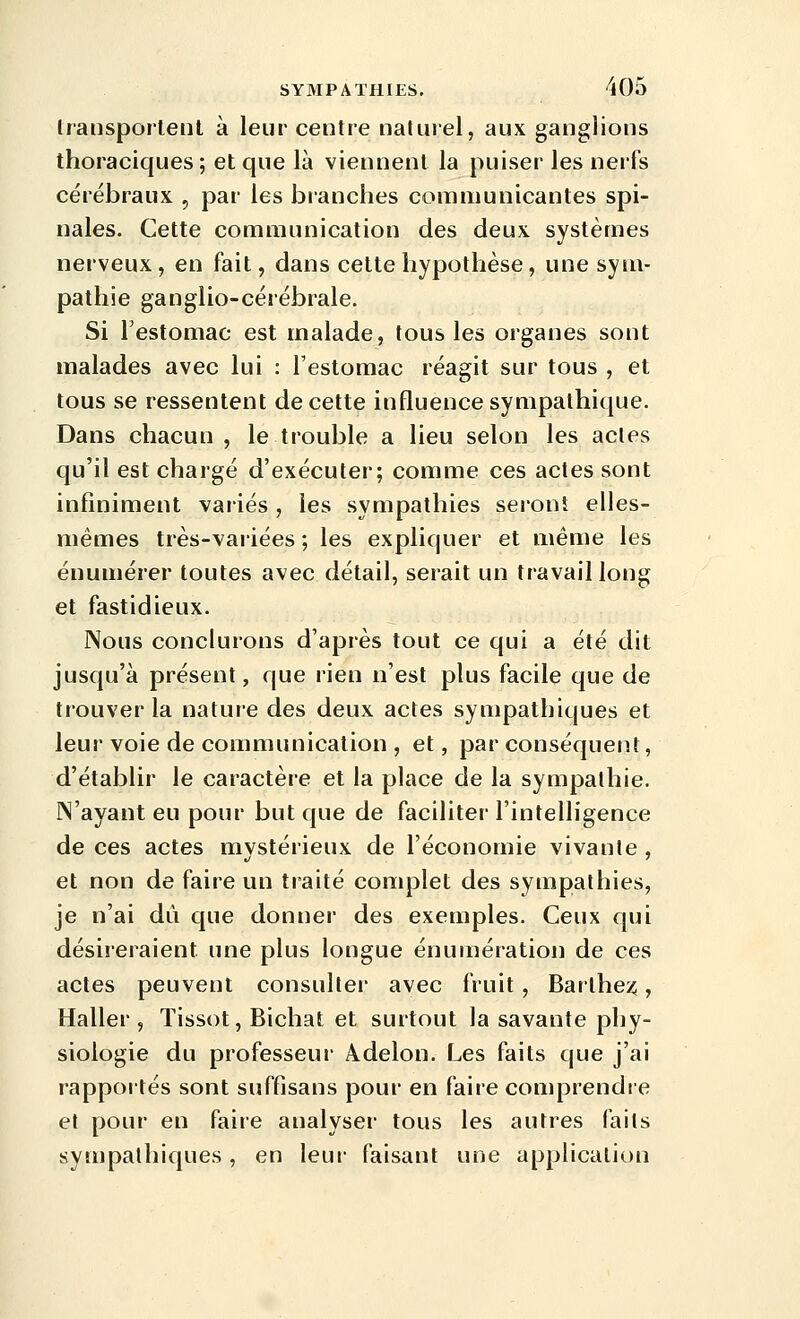 Irausportenl à lent centre naturel, aux ganglions thoraciques ; et que là viennent la puiser les nerfs cérébraux , par les branches communicantes spi- nales. Cette communication des deux systèmes nerveux , en fait, dans cette hypothèse, une sym- pathie ganglio-cérébrale. Si l'estomac est malade, tous les organes sont malades avec lui : l'estomac réagit sur tous , et tous se ressentent de cette influence sympathique. Dans chacun , le trouble a lieu selon les actes qu'il est chargé d'exécuter; comme ces actes sont infiniment variés , les sympathies seronî elles- mêmes très-variées ; les expliquer et même les énumérer toutes avec détail, serait un travail long et fastidieux. Nous conclurons d'après tout ce qui a été dit jusqu'à présent, que rien n'est plus facile que de trouver la nature des deux actes sympathiques et leur voie de communication , et, par conséquent, d'établir le caractère et la place de la sympathie. N'ayant eu pour but que de faciliter l'intelligence de ces actes mvstérieux de l'économie vivante , et non de faire un traité complet des sympathies, je n'ai dû que donner des exemples. Ceux qui désireraient une plus longue énumération de ces actes peuvent consulter avec fruit, Barlhenî, Haller , Tissot, Bichat et surtout la savante phy- siologie du professeur Adelon. Les faits que j'ai rappoités sont suffisans pour en faire comprendre et pour en faire analyser tous les autres faits sympathiques, en leur faisant une application