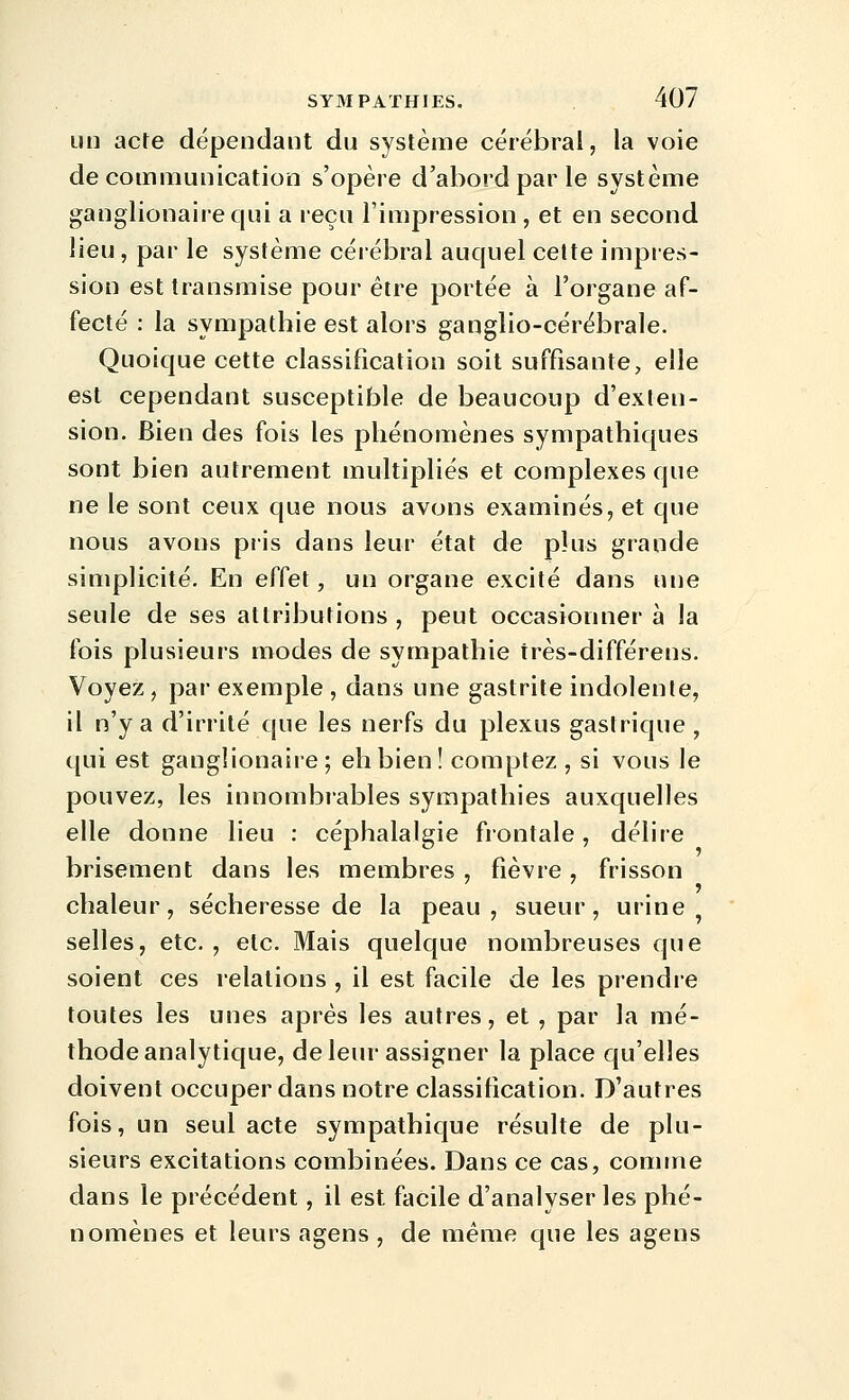 LUI acte dépendant du système cérébral, la voie de communication s'opère d'abord par le système ganglionairequi a reçu l'impression , et en second lieu, par le système cérébral auquel cette impres- sion est transmise pour être portée à l'organe af- fecté : la sympathie est alors ganglio-cérébrale. Quoique cette classification soit suffisante, elle est cependant susceptible de beaucoup d'exten- sion. Bien des fois les phénomènes sympathiques sont bien autrement multipliés et complexes que ne le sont ceux que nous avons examinés, et que nous avons piis dans leur état de plus grande simplicité. En effet, un organe excité dans une seule de ses attributions , peut occasionner à la fois plusieurs modes de sympathie très-différens. Voyez, par exemple , dans une gastrite indolente, il n'y a d'irrité que les nerfs du plexus gastrique , qui est gangîionaire ; eh bien! comptez , si vous le pouvez, les innombrables sympathies auxquelles elle donne lieu : céphalalgie frontale, délire brisement dans les membres, fièvre, frisson chaleur, sécheresse de la peau, sueur, urine, selles, etc., etc. Mais quelque nombreuses que soient ces relations , il est facile de les prendre toutes les unes après les autres, et , par la mé- thode analytique, de leur assigner la place qu'elles doivent occuper dans notre classification. D'autres fois, un seul acte sympathique résulte de plu- sieurs excitations combinées. Dans ce cas, comme dans le précédent, il est facile d'analyser les phé- nomènes et leurs agens , de même que les agens