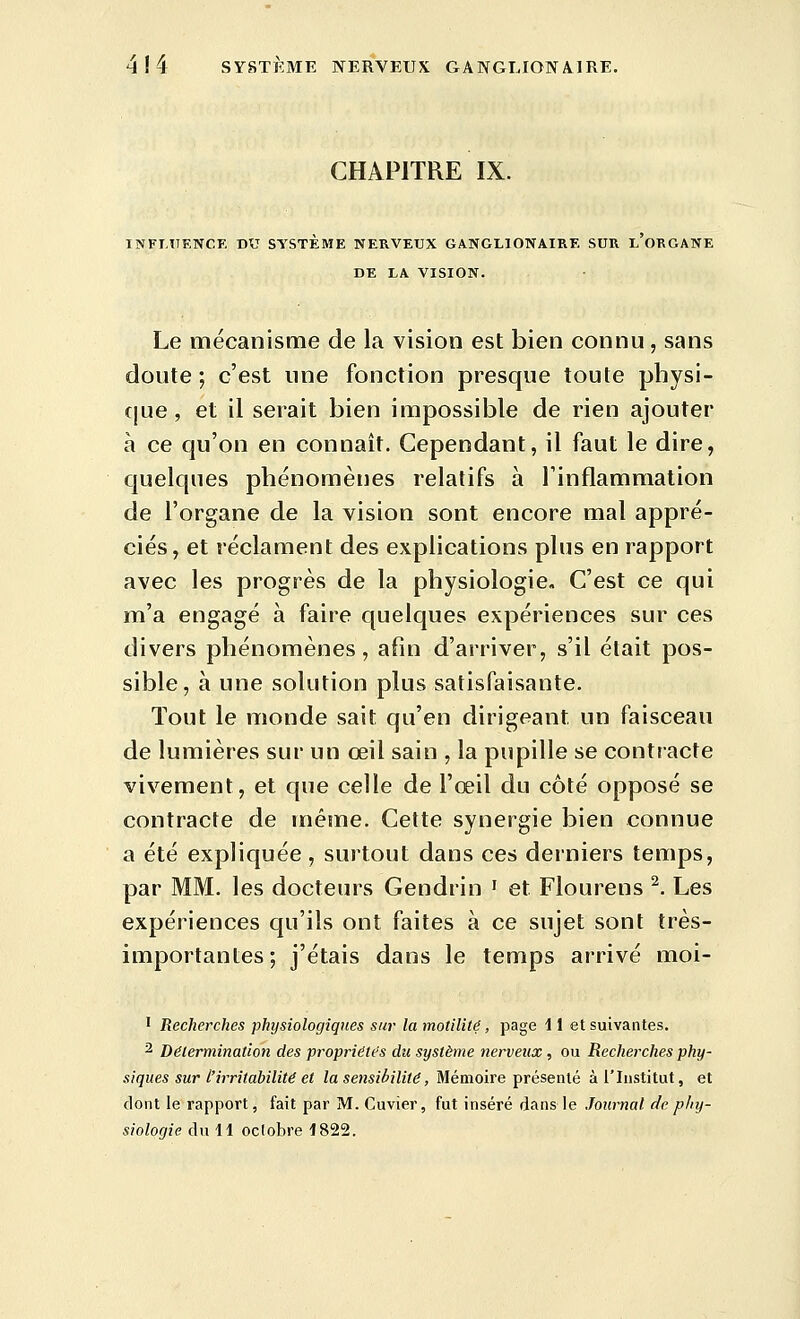 CHAPITRE IX. INFTUENCE DU SYSTEME NERVEUX GANGLIONAIRE SUR l'oRGANE DE LA VISION. Le mécanisme de la vision est bien connu, sans doute ; c'est une fonction presque toute physi- que, et il serait bien impossible de rien ajouter à ce qu'on en connaît. Cependant, il faut le dire, quelques phénomènes relatifs à l'inflammation de l'organe de la vision sont encore mal appré- ciés, et réclament des explications plus en rapport avec les progrès de la physiologie. C'est ce qui m'a engagé à faire quelques expériences sur ces divers phénomènes, afin d'arriver, s'il était pos- sible, à une solution plus satisfaisante. Tout le monde sait qu'en dirigeant un faisceau de lumières sur un œil sain , la pupille se contracte vivement, et que celle de l'œil du côté opposé se contracte de même. Cette synergie bien connue a été expliquée, surtout dans ces derniers temps, par MM. les docteurs Gendrin ' et Flourens ^. Les expériences qu'ils ont faites à ce sujet sont très- importantes; j'étais dans le temps arrivé moi- 1 Recherches physiologiques sur la motilité, page 11 et suivantes. 2 Détermination des propriétés du système nerveux, ou Recherches phy- siques sur L'irritabilité et la sensibilité, Mémoire présenté à l'Institut, et dont le rapport, fait par M. Cuvier, fut inséré dans le Journal de phy- siologie du 11 oclobre 1822.