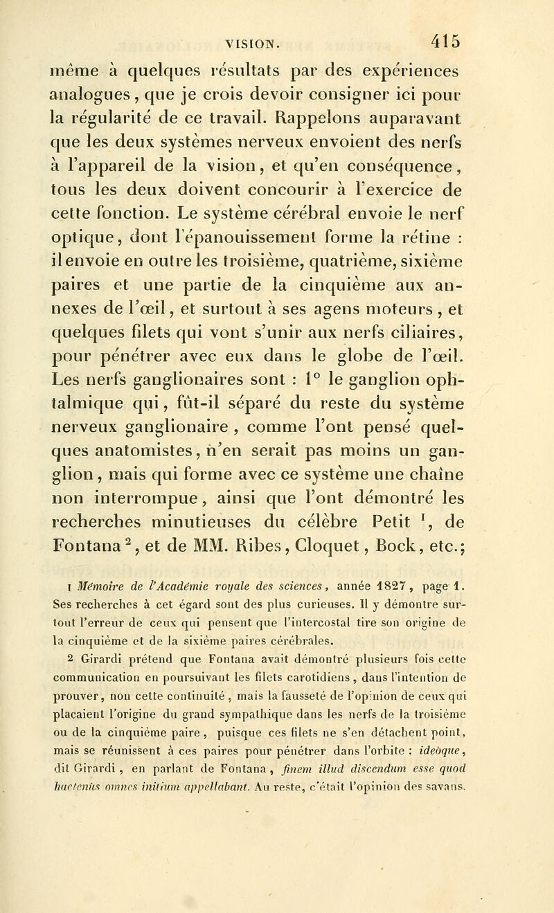 même à quelques résultats par des expériences analogues, que je crois devoir consigner ici pour la régularité de ce travail. Rappelons auparavant que les deux systèmes nerveux envoient des nerfs à l'appareil de la vision, et qu'en conséquence, tous les deux doivent concourir à l'exercice de celte fonction. Le système cérébral envoie le nerf optique, dont l'épanouissement forme la rétine : il envoie en outre les troisième, quatrième, sixième paires et une partie de la cinquième aux an- nexes de l'œil, et surtout à ses agens moteurs , et quelques filets qui vont s'unir aux nerfs ciliaires, pour pénétrer avec eux dans le globe de l'œil. Les nerfs gangliooaires sont : l'^ le ganglion oph- talmique qui, fût-il séparé du reste du système nerveux ganglionaire , comme l'ont pensé quel- ques anatomistes, n'en serait pas moins un gan- glion , mais qui forme avec ce système une chaîne non interrompue, ainsi que l'ont démontré les recherches minutieuses du célèbre Petit ', de Fontana^, et de MM. Ribes, Cloquet, Bock, etc.; 1 Mémoire de l'Académie royale des sciences, année 1827, page 1. Ses recherches à cet égard sont des plus curieuses. Il y démontre sur- tout l'erreur de ceux qui pensent que l'intercostal tire son origine de la cinquième et de la sixième paires cérébrales. 2 Girardi prétend que Fontana avait démontré plusieurs fois cette communication en poursuivant les filets carotidiens, dans l'intention de prouver, non cette continuité , mais la fausseté de l'opinion de ceux qui plaçaient l'origine du grand sympathique dans les nerfs de la troisième ou de la cinquième paire, puisque ces filets ne s'en détachent point, mais se réunissent à ces paires pour pénétrer dans l'orbite : ideàque, dit Girardi, en parlant de Fontana , finem illiid discendum esse quod huclenUs oimirs inilhim appellabaïU. Au reste, c'était l'opinion des savans.