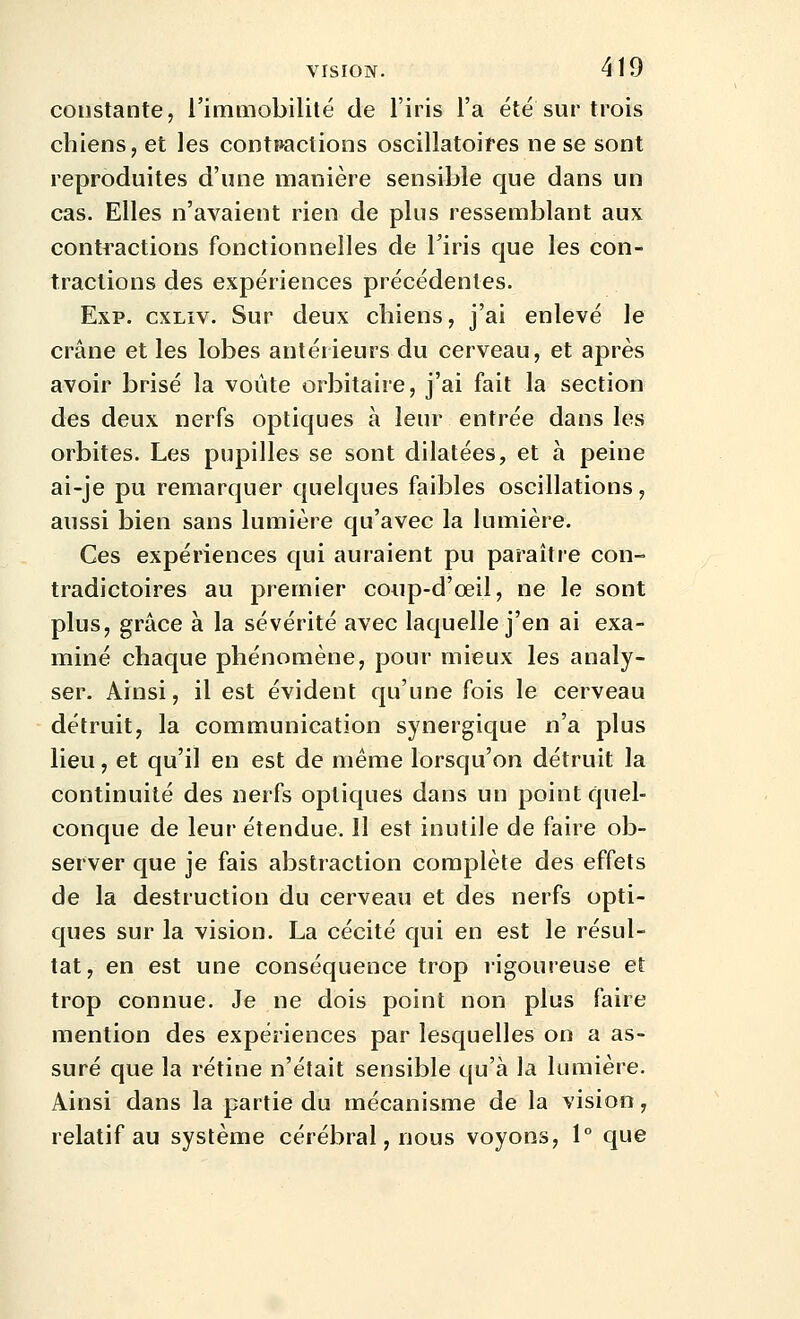 constante, l'immobilité de l'iris l'a été sur trois chiens, et les contpactions oscillatoires ne se sont reproduites d'une manière sensible que dans un cas. Elles n'avaient rien de plus ressemblant aux contractions fonctionnelles de Tiris que les con- tractions des expériences précédentes. Exp. cxLiv. Sur deux chiens, j'ai enlevé le crâne et les lobes antérieurs du cerveau, et après avoir brisé la voûte orbitaire, j'ai fait la section des deux nerfs optiques à leur entrée dans les orbites. Les pupilles se sont dilatées, et à peine ai-je pu remarquer quelques faibles oscillations, aussi bien sans lumière qu'avec la lumière. Ces expériences qui auraient pu paraître con- tradictoires au premier conp-d'œil, ne le sont plus, grâce à la sévérité avec laquelle j'en ai exa- miné chaque phénomène, pour mieux les analy- ser. Ainsi, il est évident qu'une fois le cerveau détruit, la communication synergique n'a plus lieu, et qu'il en est de même lorsqu'on détruit la continuité des nerfs optiques dans un point quel- conque de leur étendue. Il est inutile de faire ob- server que je fais abstraction complète des effets de la destruction du cerveau et des nerfs opti- ques sur la vision. La cécité qui en est le résul- tat, en est une conséquence trop rigoureuse et trop connue. Je ne dois point non plus faire mention des expériences par lesquelles on a as- suré que la rétine n'était sensible qu'à la lumière. Ainsi dans la partie du mécanisme de la vision, relatif au système cérébral, nous voyons, 1° que