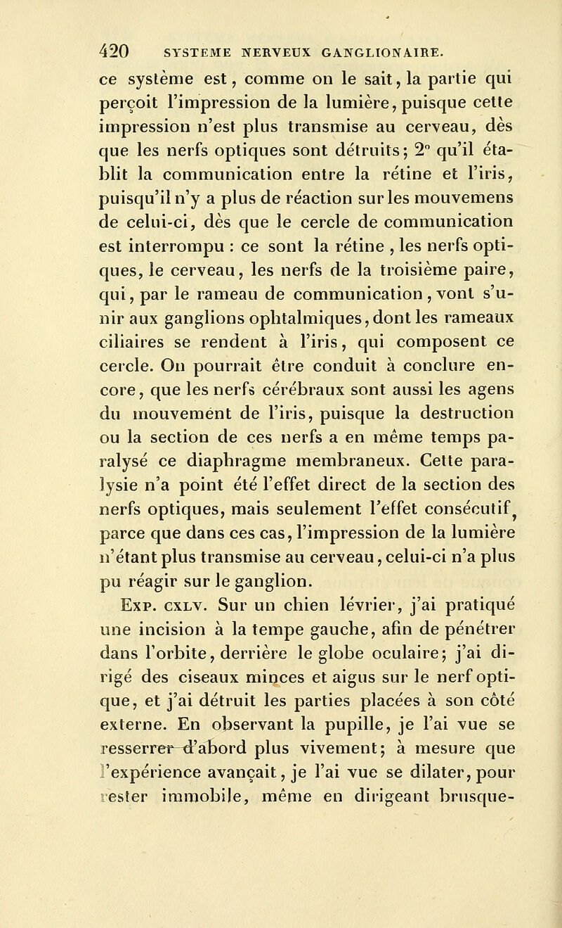 ce système est, comme on le sait, la partie qui perçoit l'impression de la lumière, puisque celle impression n'est plus transmise au cerveau, dès que les nerfs optiques sont détruits; 2 qu'il éta- blit la communication entre la rétine et l'iris, puisqu'il n'y a plus de réaction sur les mouvemens de celui-ci, dès que le cercle de communication est interrompu : ce sont la rétine , les nerfs opti- ques, le cerveau, les nerfs de la troisième paire, qui, par le rameau de communication , vont s'u- nir aux ganglions ophtalmiques, dont les rameaux ciliaires se rendent à l'iris, qui composent ce cercle. On pourrait être conduit à conclure en- core, que les nerfs cérébraux sont aussi les agens du mouvement de l'iris, puisque la destruction ou la section de ces nerfs a en même temps pa- ralysé ce diaphragme membraneux. Cette para- lysie n'a point été l'effet direct de la section des nerfs optiques, mais seulement l'effet consécutif^ parce que dans ces cas, l'impression de la lumière n'étant plus transmise au cerveau, celui-ci n'a plus pu réagir sur le ganglion. Exp. cxLV. Sur un chien lévrier, j'ai pratiqué une incision à la tempe gauche, afin de pénétrer dans l'orbite, derrière le globe oculaire; j'ai di- rigé des ciseaux minces et aigus sur le nerf opti- que, et j'ai détruit les parties placées à son côté externe. En observant la pupille, je l'ai vue se resserret^^'alDord plus vivement; à mesure que l'expérience avançait, je l'ai vue se dilater, pour rester immobile, même en dirigeant brusque-