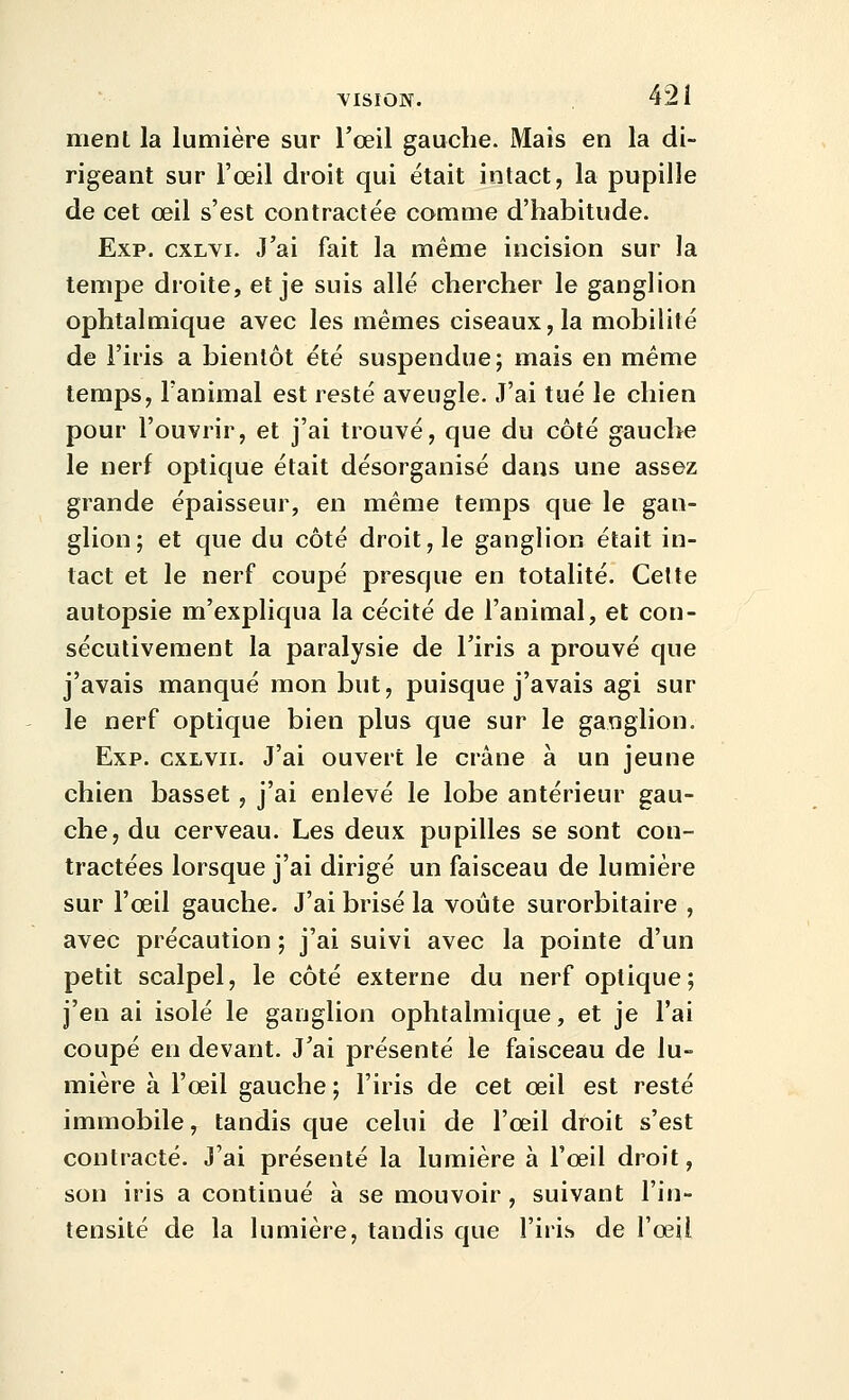 ment la lumière sur l'œil gauche. Mais en la di- rigeant sur l'œil droit qui était intact, la pupille de cet œil s'est contractée comme d'habitude. Exp. cxLvi. J'ai fait la même incision sur la tempe droite, et je suis allé chercher le ganglion ophtalmique avec les mêmes ciseaux, la mobilité de l'iris a bientôt été suspendue; mais en même temps, l'animal est resté aveugle. J'ai tué le chien pour l'ouvrir, et j'ai trouvé, que du côté gauche le nerf optique était désorganisé dans une assez grande épaisseur, en même temps que le gan- glion; et que du côté droit, le ganglion était in- tact et le nerf coupé presque en totalité. Celte autopsie m'expliqua la cécité de l'animal, et con- sécutivement la paralysie de l'iris a prouvé que j'avais manqué mon but, puisque j'avais agi sur le nerf optique bien plus que sur le ganglion. Exp. cxlvii. J'ai ouvert le crâne à un jeune chien basset, j'ai enlevé le lobe antérieur gau- che, du cerveau. Les deux pupilles se sont con- tractées lorsque j'ai dirigé un faisceau de lumière sur l'œil gauche. J'ai brisé la voûte surorbitaire , avec précaution ; j'ai suivi avec la pointe d'un petit scalpel, le côté externe du nerf optique; j'en ai isolé le ganglion ophtalmique, et je l'ai coupé en devant. J'ai présenté le faisceau de lu- mière à l'œil gauche ; l'iris de cet œil est resté immobile, tandis que celui de l'œil droit s'est contracté. J'ai présenté la lumière à l'œil droit, son iris a continué à se mouvoir , suivant l'in- tensité de la lumière, tandis que l'iris de l'œil