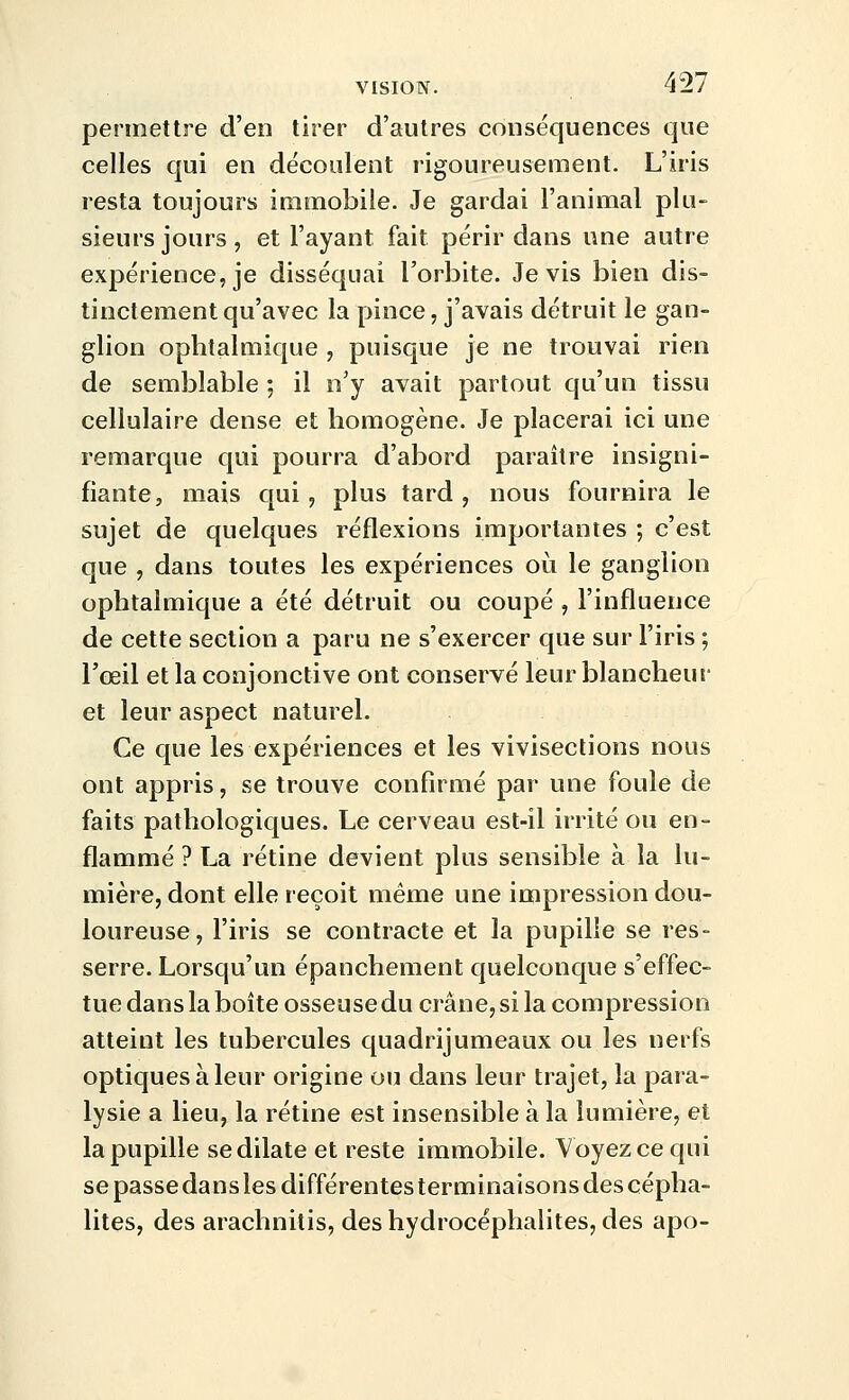 permettre d'en tirer d'autres conséquences que celles qui en découlent rigoureusement. L'iris resta toujours immobile. Je gardai l'animal plu- sieurs jours, et l'ayant fait périr dans une autre expérience, je disséquai l'orbite. Je vis bien dis- tinctement qu'avec la pince, j'avais détruit le gan- glion ophtalmique , puisque je ne trouvai rien de semblable ; il n'y avait partout qu'un tissu cellulaire dense et homogène. Je placerai ici une remarque qui pourra d'abord paraître insigni- fiante, mais qui, plus tard , nous fournira le sujet de quelques réflexions importantes ; c'est que , dans toutes les expériences où le ganglion ophtalmique a été détruit ou coupé , l'influence de cette section a paru ne s'exercer que sur l'iris ; l'œil et la conjonctive ont conservé leur blancheur et leur aspect naturel. Ce que les expériences et les vivisections nous ont appris, se trouve confirmé par une foule de faits pathologiques. Le cerveau est-il irrité ou en- flammé ? La rétine devient plus sensible à la lu- mière, dont elle reçoit même une impression dou- loureuse, l'iris se contracte et la pupille se res- serre. Lorsqu'un épanchement quelconque s'effec- tue dans la boite osseuse du crâne, si la compression atteint les tubercules quadrijumeaux ou les nerfs optiques à leur origine ou dans leur trajet, la para- lysie a lieu, la rétine est insensible à la lumière, et la pupille se dilate et reste immobile. Voyez ce qui se passe dans les différentes terminaisons des cépha- lites, des arachnitis, deshydrocéphalites, des apo-