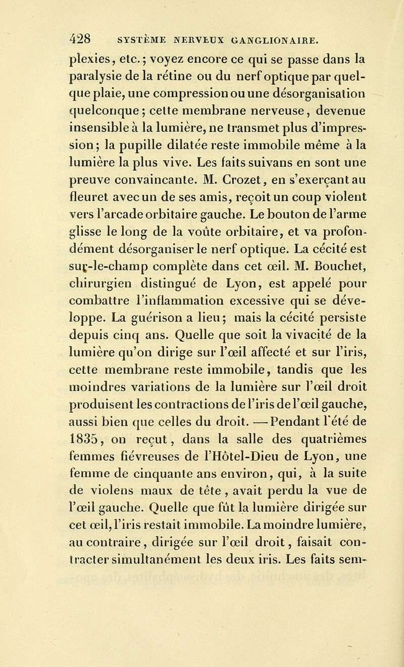 plexies, etc. ; voyez encore ce qui se passe dans la paralysie de la rétine ou du nerf optique par quel- que plaie, une compression ou une désorganisation quelconque; celte membrane nerveuse, devenue insensible à la lumière, ne transmet plus d'impres- sion ; la pupille dilatée reste immobile même à la lumière la plus vive. Les faits suivans en sont une preuve convaincante. M. Crozet, en s'exerçantau fleuret avec un de ses amis, reçoit un coup violent vers l'arcade orbitaire gauche. Le bouton de l'arme glisse le long de la voûte orbitaire, et va profon- dément désorganiser le nerf optique. La cécité est suc-le-champ complète dans cet œil. M. Bouchet, cliirurgien distingué de Lyon, est appelé pour combattre l'inflammation excessive qui se déve- loppe. La guérison a lieu; mais la cécité persiste depuis cinq ans. Quelle que soit la vivacité de la lumière qu'on dirige sur l'œil affecté et sur l'iris, cette membrane reste immobile, tandis que les moindres variations de la lumière sur l'œil droit produisent les contractions de l'iris de l'œil gauche, aussi bien que celles du droit. —Pendant Tété de 1835, on reçut, dans la salle des quatrièmes femmes fiévreuses de l'Hôtel-Dieu de Lyon, une femme de cinquante ans environ, qui, à la suite de violens maux de tête, avait perdu la vue de l'œil gauche. Quelle que fût la lumière dirigée sur cet œil, l'iris restait immobile. La moindre lumière, au contraire, dirigée sur l'œil droit, faisait con- tracter simultanément les deux iris. Les faits sem-