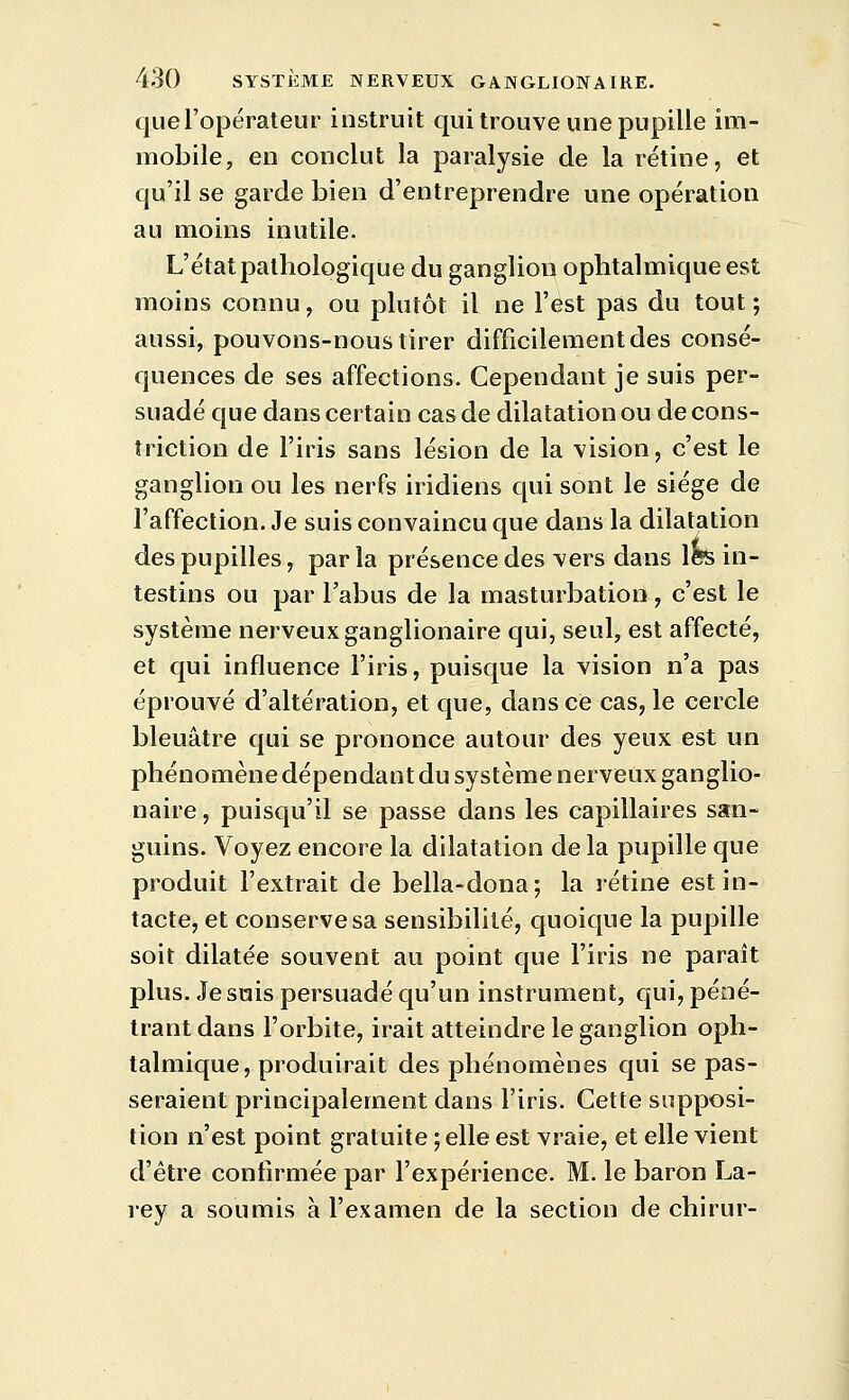 que l'opérateur instruit qui trouve une pupille im- mobile, en conclut la paralysie de la rétine, et qu'il se garde bien d'entreprendre une opération au moins inutile. L'état pathologique du ganglion ophtalmique est moins connu, ou plutôt il ne l'est pas du tout ; aussi, pouvons-nous tirer difficilement des consé- quences de ses affections. Cependant je suis per- suadé que dans certain cas de dilatation ou de cons- triction de l'iris sans lésion de la vision, c'est le ganglion ou les nerfs iridiens qui sont le siège de l'affection. Je suis convaincu que dans la dilatation des pupilles, par la présence des vers dans \hs in- testins ou par l'abus de la masturbation, c'est le système nerveux ganglionaire qui, seul, est affecté, et qui influence l'iris, puisque la vision n'a pas éprouvé d'altération, et que, dans ce cas, le cercle bleuâtre qui se prononce autour des yeux est un phénomène dépendant du système nerveux ganglio- naire , puisqu'il se passe dans les capillaires san- guins. Voyez encore la dilatation de la pupille que produit l'extrait de bella-dona; la rétine est in- tacte, et conserve sa sensibilité, quoique la pupille soit dilatée souvent au point que l'iris ne parait plus. Je suis persuadé qu'un instrument, qui, péné- trant dans l'orbite, irait atteindre le ganglion oph- talmique, produirait des phénomènes qui se pas- seraient principalement dans l'iris. Cette supposi- tion n'est point gratuite ; elle est vraie, et elle vient d'être confirmée par l'expérience. M. le baron La- rey a soumis à l'examen de la section de chirur-