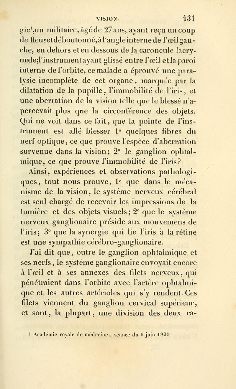 gie',un militaire, âgé de 27 ans, ayant reçu un coup de fleuretdéboutonné,àraugleinternede l'œil gau- che, en dehors et en dessous de la caroncule lacry- malejl'instrumentayant glissé entre Tceil et la paroi interne de l'orbite, ce malade a éprouvé une para- lysie incomplète de cet organe, marquée par la dilatation de la pupille, l'immobilité de l'iris, et une aberration de la vision telle que le blessé n'a- percevait plus que la circonférence des objets. Qui ne voit dans ce fait, que la pointe de l'ins- trument est allé blesser 1° quelques fibres du nerf optique, ce que prouve l'espèce d'aberration survenue dans la vision; 2° le ganglion ophtal- mique, ce que prouve l'immobilité de l'iris? Ainsi, expériences et observations pathologi- ques, tout nous prouve, 1° que dans le méca- nisme de la vision, le système nerveux cérébral est seul chargé de recevoir les impressions de la lumière et des objets visuels; 2° que le système nerveux ganglionaire préside aux mouvemens de l'iris; 3° que la synergie qui lie l'iris à la rétine est une sympathie cérébro-ganglionaire. J'ai dit que, outre le ganglion ophtalmique et ses nerfs, le système ganglionaire envoyait encore à l'œil et à ses annexes des filets nerveux, qui pénétraient dans l'orbite avec l'artère ophtalmi- que et les autres artérioles qui s'y rendent. Ces filets viennent du ganglion cervical supérieur, et sont, la plupart, une division des deux ra- • Académie royale de médecine, séance du 6 juin 1825.