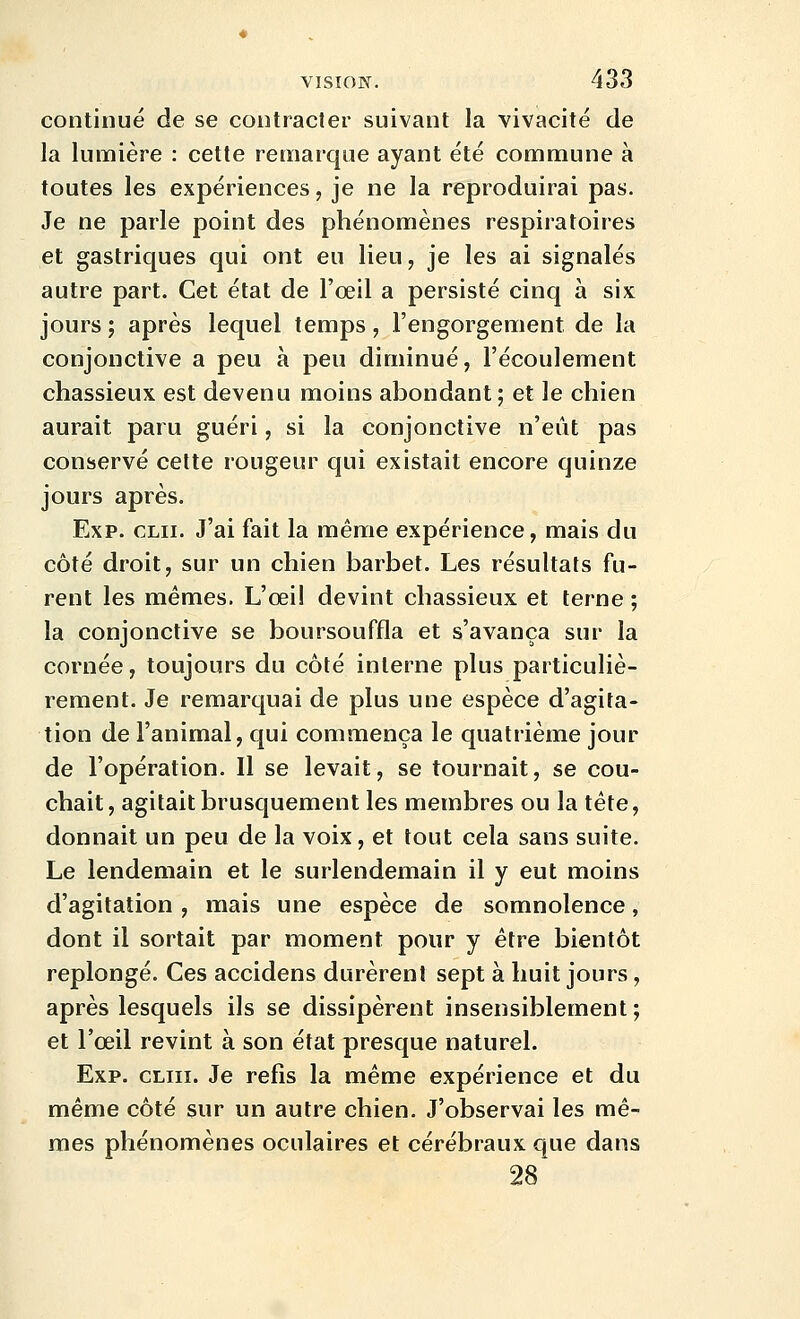 continué de se contracter suivant la vivacité de la lumière : cette remarque ayant été commune à toutes les expériences, je ne la reproduirai pas. Je ne parle point des phénomènes respiratoires et gastriques qui ont eu lieu, je les ai signalés autre part. Cet état de l'œil a persisté cinq à six jours j après lequel temps, l'engorgement de la conjonctive a peu à peu diminué, l'écoulement chassieux est devenu moins abondant ; et le chien aurait paru guéri, si la conjonctive n'eût pas conservé celte rougeur qui existait encore quinze jours après. Exp. CLii. J'ai fait la même expérience, mais du côté droit, sur un chien barbet. Les résultats fu- rent les mêmes. L'œil devint chassieux et terne ; la conjonctive se boursouffla et s'avança sur la cornée, toujours du côté interne plus particuliè- rement. Je remarquai de plus une espèce d'agita- tion de l'animal, qui commença le quatrième jour de l'opération. Il se levait, se tournait, se cou- chait, agitait brusquement les membres ou la tête, donnait un peu de la voix, et tout cela sans suite. Le lendemain et le surlendemain il y eut moins d'agitation, mais une espèce de somnolence, dont il sortait par moment pour y être bientôt replongé. Ces accidens durèrent sept à huit jours, après lesquels ils se dissipèrent insensiblement; et l'œil revint à son état presque naturel. Exp. cliii. Je refis la même expérience et du même côté sur un autre chien. J'observai les mê- mes phénomènes oculaires et cérébraux que dans 28