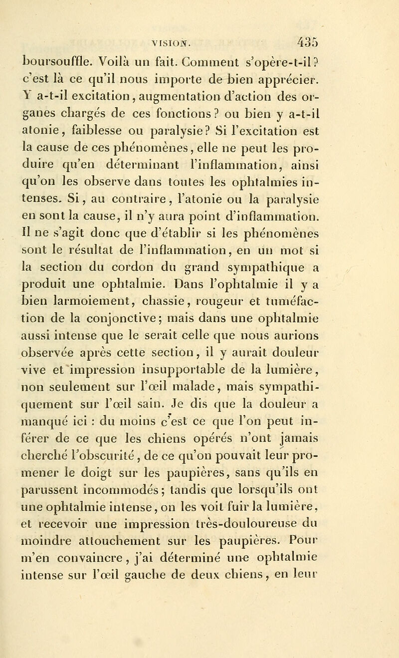 boursouffle. Voilà un fait. Comment s'opère-t-il? c'est là ce qu'il nous importe de bien apprécier. Y a-t-il excitation, augmentation d'action des or- ganes chargés de ces fonctions? ou bien y a-t-il atonie, faiblesse ou paralysie? Si l'excitation est la cause de ces phénomènes, elle ne peut les pro- duire qu'en déterminant l'inflammation, ainsi qu'on les observe dans toutes les ophtalmies in- tenses. Si, au contraire, l'atonie ou la paralysie en sont la cause, il n'y aura point d'inflammation. Il ne s'agit donc que d'établir si les phénomènes sont le résultat de l'inflammation, en un mot si la section du cordon du grand sympathique a produit une ophtalmie. Dans l'ophtalmie il y a bien larmoiement, chassie, rougeur et tuméfac- tion de la conjonctive; mais dans une ophtalmie aussi intense que le serait celle que nous aurions observée après cette section, il y aurait douleur vive et impression insupportable de la lumière, non seulement sur l'oeil malade, mais sympathi- quement sur l'œil sain. Je dis que la douleur a manqué ici : du moins c'est ce que l'on peut in- férer de ce que les chiens opérés n'ont jamais cherché l'obscurité, de ce qu'on pouvait leur pro- mener le doigt sur les paupières, sans qu'ils en parussent incommodés; tandis que lorsqu'ils ont une ophtalmie intense, on les voit fuir la lumière, et recevoir une impression très-douloureuse du moindre attouchement sur les paupières. Pour m'en convaincre, j'ai déterminé une ophtalmie intense sur l'œil gauche de deux chiens, en leur