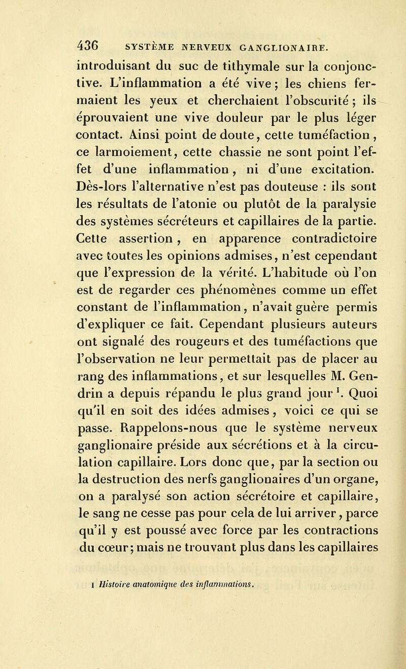 introduisant du suc de tithymale sur la conjonc- tive. L'inflammation a été vive ; les chiens fer- maient les yeux et cherchaient l'obscurité ; ils éprouvaient une vive douleur par le plus léger contact. Ainsi point de doute, cette tuméfaction, ce larmoiement, cette chassie ne sont point l'ef- fet d'une inflammation, ni d'une excitation. Dès-lors l'alternative n'est pas douteuse : ils sont les résultats de l'atonie ou plutôt de la paralysie des systèmes sécréteurs et capillaires de la partie. Cette assertion , en apparence contradictoire avec toutes les opinions admises, n'est cependant que l'expression de la vérité. L'habitude oij l'on est de regarder ces phénomènes comme un effet constant de l'inflammation , n'avait guère permis d'expliquer ce fait. Cependant plusieurs auteurs ont signalé des rougeurs et des tuméfactions que l'observation ne leur permettait pas de placer au rang des inflammations, et sur lesquelles M. Gen- drin a depuis répandu le plus grand jour '. Quoi qu'il en soit des idées admises, voici ce qui se passe. Rappelons-nous que le système nerveux ganglionaire préside aux sécrétions et à la circu- lation capillaire. Lors donc que, par la section ou la destruction des nerfs ganglionaires d'un organe, on a paralysé son action sécrétoire et capillaire, le sang ne cesse pas pour cela de lui arriver, parce qu'il y est poussé avec force par les contractions du cœur; mais ne trouvant plus dans les capillaires I Histoire analomique des inflammations.