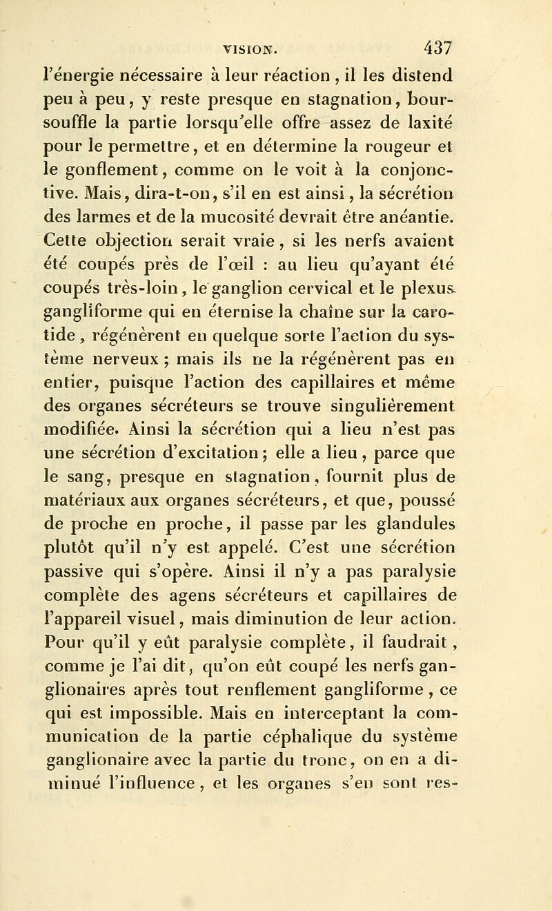 l'énergie nécessaire à leur réaction , il les distend peu à peu, y reste presque en stagnation, bour- souffle la partie lorsqu'elle offre assez de laxité pour le permettre, et en détermine la rougeur et le gonflement, comme on le voit à la conjonc- tive. Mais, dira-t-on, s'il en est ainsi, la sécrétion des larmes et de la mucosité devrait être anéantie. Cette objection serait vraie, si les nerfs avaient été coupés près de l'œil : au lieu qu'ayant élé coupés très-loin, le ganglion cervical et le plexus, gangliforme qui en éternise la chaîne sur la caro- tide, régénèrent en quelque sorte l'action du sys- tème nerveux ; mais ils ne la régénèrent pas en entier, puisque l'action des capillaires et même des organes sécréteurs se trouve singulièrement modifiée. Ainsi la sécrétion qui a lieu n'est pas une sécrétion d'excitation ; elle a lieu, parce que le sang, presque en stagnation, fournit plus de matériaux aux organes sécréteurs, et que, poussé de proche en proche, il passe par les glandules plutôt qu'il n'y est appelé. C'est une sécrétion passive qui s'opère. Ainsi il n'y a pas paralysie complète des agens sécréteurs et capillaires de l'appareil visuel, mais diminution de leur action. Pour qu'il y eût paralysie complète, il faudrait, comme je l'ai dit, qu'on eût coupé les nerfs gan- glionaires après tout renflement gangliforme , ce qui est impossible. Mais en interceptant la com- munication de la partie céphalique du système ganglionaire avec la partie du tronc, on en a di- minué l'influence, et les organes s'en sont res-