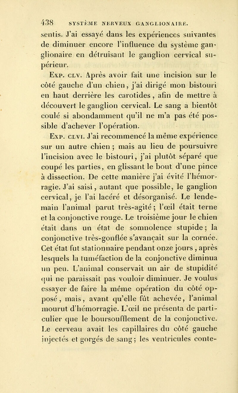 sentis. J'ai essayé dans les expériences suivantes de dinninuer encore l'influence du système gan- glionaire en détruisant le ganglion cervical su- périeur. Exp. CLV. Après avoir fait une incision sur le côté gauche d'un chien, j'ai dirigé mon bistouri en haut derrière les carotides , afin de mettre à découvert le ganglion cervical. Le sang a bientôt coulé si abondamment qu'il ne m'a pas été pos- sible d'achever l'opération. Exp. CLVi. J'ai recommencé la même expérience sur un autre chien ; mais au lieu de poursuivre l'incision avec le bistouri, j'ai plutôt séparé que coupé les parties, en glissant le bout d'une pince à dissection. De cette manière j'ai évité l'hémor- ragie. J'ai saisi, autant que possible, le ganglion cervical, je l'ai lacéré et désorganisé. Le lende- main l'animal parut très-agité ; l'œil était terne et la conjonctive rouge. Le troisième jour le chien était dans un état de somnolence stupide ; la conjonctive très-gonflée s'avançait sur la cornée. Cet état fut stationnaire pendant onze jours , après lesquels la tuméfaction de la conjonctive diminua lui peu. L'animal conservait un air de stupidité qui ne paraissait pas vouloir diminuer. Je voulus essayer de faire la même opération du côté op- posé , mais, avant qu'elle fût achevée, l'animal mourut d'hémorragie. L'œil ne présenta de parti- culier que le boursoufflement de la conjonctive. Le cerveau avait les capillaires du côté gauche injectés et gorgés de sang; les ventricules conte-