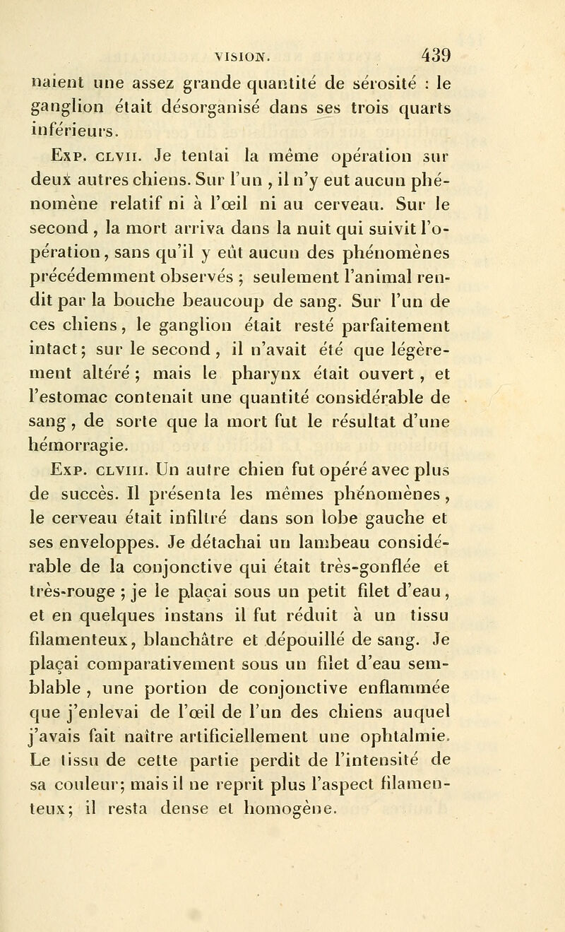 naient une assez grande quantité de sérosité : le ganglion était désorganisé dans ses trois quarts inférieurs. Exp. CLvii. Je tentai la même opération sur deuii autres chiens. Sur l'un , il n'y eut aucun phé- nomène relatif ni à l'œil ni au cerveau. Sur le second , la mort arriva dans la nuit qui suivit l'o- pération, sans qu'il y eût aucun des phénomènes précédemment observés ; seulement l'animal ren- dit par la bouche beaucoup de sang. Sur l'un de ces chiens, le ganglion était resté parfaitement intact; sur le second, il n'avait été que légère- ment altéré ; mais le pharynx était ouvert, et l'estomac contenait une quantité considérable de sang, de sorte que la mort fut le résultat d'une hémorragie. Exp. clviii. Un autre chien fut opéré avec plus de succès. Il présenta les mêmes phénomènes, le cerveau était intlltré dans son lobe gauche et ses enveloppes. Je détachai un lambeau considé- rable de la conjonctive qui était très-gonflée et très-rouge ; je le plaçai sous un petit filet d'eau, et en quelques instans il fut réduit à un tissu filamenteux, blanchâtre et dépouillé de sang. Je plaçai comparativement sous un filet d'eau sem- blable , une portion de conjonctive enflammée que j'enlevai de l'œil de l'un des chiens auquel j'avais fait naître artificiellement une ophtalmie. Le lissu de cette partie perdit de l'intensité de sa couleui; mais il ne reprit plus l'aspect filamen- teux; il resta dense et homogène.