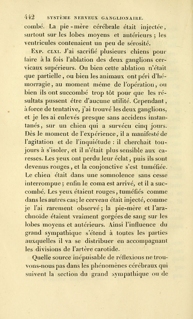 combé. La pie-mère cérébrale était injectée, surtout sur les lobes moyens et antérieurs ; les ventricules contenaient un peu de sérosité. Exp. CLXi. J'ai sacrifié plusieurs chiens pour faire à la fois l'ablation des deux ganglions cer- vicaux supérieurs. Ou bien cette ablation n'était que partielle, ou bien les animaux ont péri d'hé- morragie , au moment même de l'opération, ou bien ils ont succombé trop tôt pour que les ré- sultats pussent être d'aucune utilité. Cependant, à force de tentative, j'ai trouvé les deux ganglions, et je les ai enlevés presque sans accidens instan- tanés , sur un chien qui a survécu cinq jours. Dès le moment de l'expérience, il a manifesté de l'agitation et de l'inquiétude : il cherchait tou- jours à s'isoler, et il n'était plus sensible aux ca- resses. Les yeux ont perdu leur éclat, puis ils sont devenus rouges , et la conjonctive s'est tuméfiée. Le chien était dans une somnolence sans cesse interrompue ; enfin le coma est arrivé, et il a suc- combé. Les yeux étaient rouges, tuméfiés comme dans les autres cas; le cerveau était injecté, comme je l'ai rarement observé ; la pie-mère et l'ara- chnoïde étaient vraiment gorgées de sang sur les lobes moyens et antérieurs. Ainsi l'influence du grand sympathique s'étend à toutes les parties auxquelles il va se distribuer en accompagnant les divisions de l'artère carotide. Quelle source inépuisable de réflexions ne trou- vons-nous pas dans les phénomènes cérébraux qui suivent la section du grand sympathique ou de