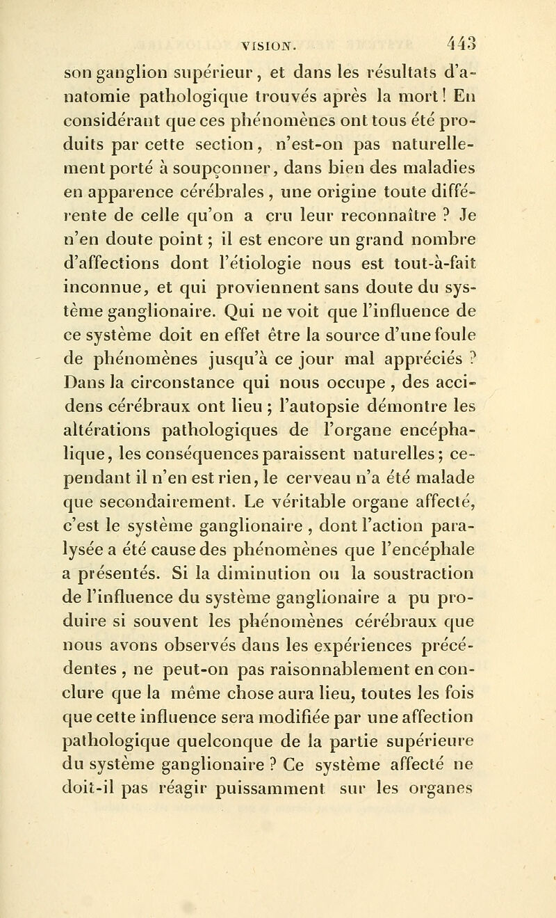 son ganglion supérieur, et dans les résultats d'a- natomie pathologique trouvés après la mort ! En considérant que ces phénomènes ont tous été pro- duits par cette section , n'est-on pas naturelle- ment porté à soupçonner, dans bien des maladies en apparence cérébrales , une origine toute diffé- rente de celle qu'on a cru leur reconnaître ? Je n'en doute point ; il est encore un grand nombre d'affections dont l'étiologie nous est tout-à-fait inconnue, et qui proviennent sans doute du sys- tème ganglionaire. Qui ne voit que l'influence de ce système doit en effet être la source d'une foule de phénomènes jusqu'à ce jour mal appréciés ? Dans la circonstance qui nous occupe , des acci- dens cérébraux ont lieu ; l'autopsie démontre les altérations pathologiques de l'organe encépha- lique, les conséquences paraissent naturelles; ce- pendant il n'en est rien, le cerveau n'a été malade que secondairement. Le véritable organe affecté, c'est le système ganglionaire , dont l'action para- lysée a été cause des phénomènes que l'encéphale a présentés. Si la diminution ou la soustraction de l'influence du système ganglionaire a pu pro- duire si souvent les phénomènes cérébraux que nous avons observés dans les expériences précé- dentes , ne peut-on pas raisonnablement en con- clure que la même chose aura lieu, toutes les fois que celte influence sera modifiée par une affection pathologique quelconque de la partie supérieure du système ganglionaire ? Ce système affecté ne doit-il pas réagir puissamment sur les organes