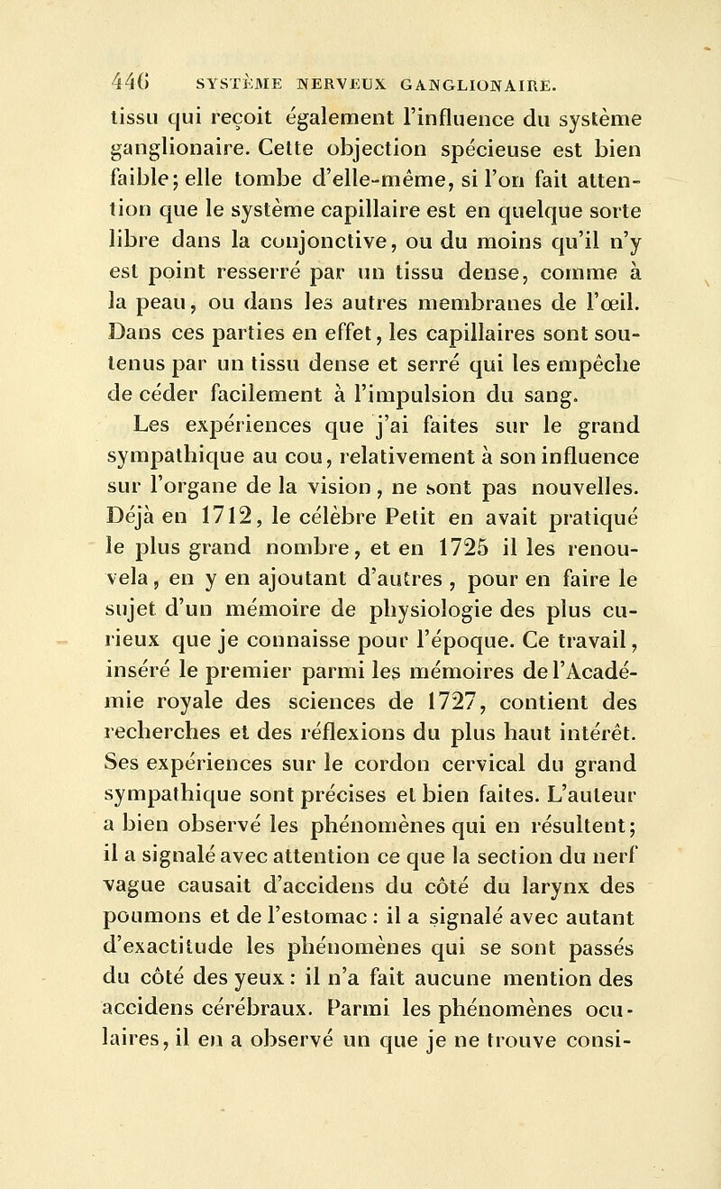 tissu qui reçoit également l'influence du système ganglionaire. Celte objection spécieuse est bien faible; elle tombe d'elle-même, si l'on fait atten- tion que le système capillaire est en quelque sorte libre dans la conjonctive, ou du moins qu'il n'y est point resserré par un tissu dense, comme à la peau, ou dans les autres membranes de l'oeil. Dans ces parties en effet, les capillaires sont sou- tenus par un tissu dense et serré qui les empêche de céder facilement à l'impulsion du sang. Les expériences que j'ai faites sur le grand sympathique au cou, relativement à son influence sur l'organe de la vision, ne sont pas nouvelles. Déjà en 1712, le célèbre Petit en avait pratiqué le plus grand nombre, et en 1725 il les renou- vela , en y en ajoutant d'autres , pour en faire le sujet d'un mémoire de physiologie des plus cu- rieux que je connaisse pour l'époque. Ce travail, inséré le premier parmi les mémoires de l'Acadé- mie royale des sciences de 1727, contient des recherches et des réflexions du plus haut intérêt. Ses expériences sur le cordon cervical du grand sympathique sont précises et bien faites. L'auteur a bien observé les phénomènes qui en résultent; il a signalé avec attention ce que la section du nerf vague causait d'accidens du côté du larynx des poumons et de l'estomac : il a signalé avec autant d'exactitude les phénomènes qui se sont passés du côté des yeux : il n'a fait aucune mention des accidens cérébraux. Parmi les phénomènes ocu- laires, il en a observé un que je ne trouve consi-