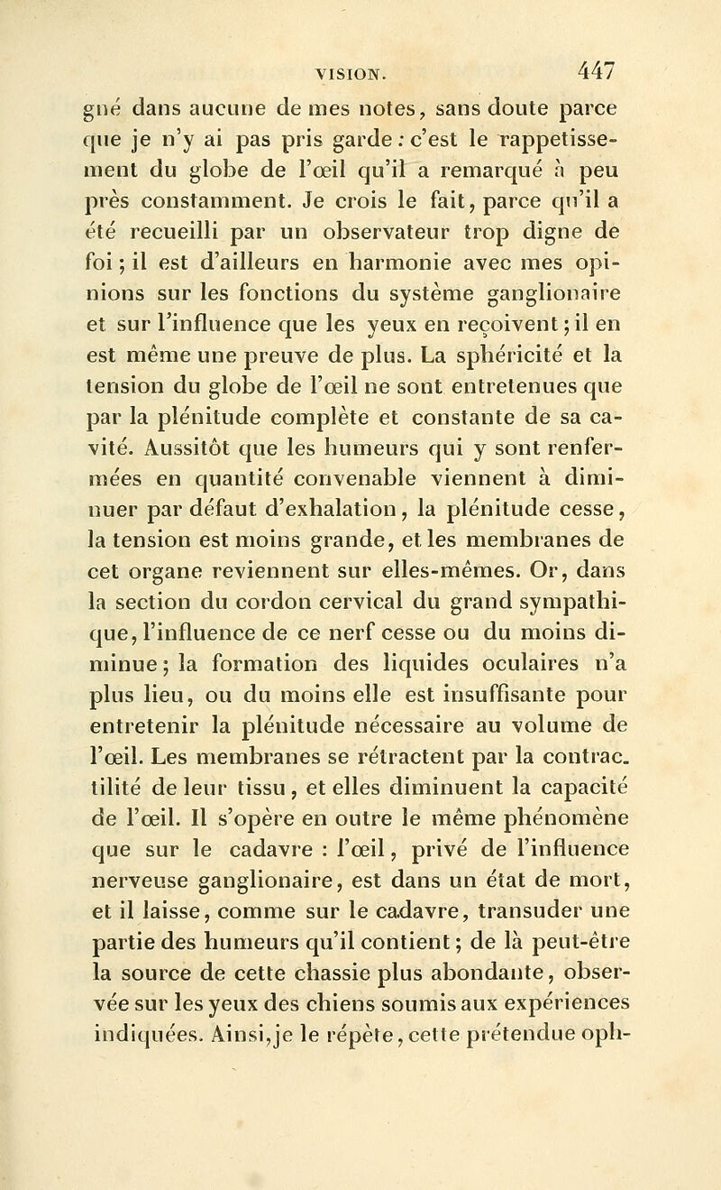 gné dans aucune de mes notes, sans doute parce que je n'y ai pas pris garde ; c'est le rappetisse- ment du globe de l'œil qu'il a remarqué à peu près constamment. Je crois le fait, parce qu'il a été recueilli par un observateur trop digne de foi ; il est d'ailleurs en harmonie avec mes opi- nions sur les fonctions du système ganglionaire et sur Tinfluence que les yeux en reçoivent;il en est même une preuve de plus. La sphéricité et la tension du globe de l'œil ne sont entretenues que par la plénitude complète et constante de sa ca- vité. Aussitôt que les humeurs qui y sont renfer- mées en quantité convenable viennent à dimi- nuer par défaut d'exhalation , la plénitude cesse, la tension est moins grande, elles membranes de cet organe reviennent sur elles-mêmes. Or, dans la section du cordon cervical du grand sympathi- que, l'influence de ce nerf cesse ou du moins di- minue ; la formation des liquides oculaires n'a plus lieu, ou du moins elle est insuffisante pour entretenir la plénitude nécessaire au volume de l'œil. Les membranes se rétractent par la contrac. tilité de leur tissu , et elles diminuent la capacité de l'œil. Il s'opère en outre le même phénomène que sur le cadavre : l'œil, privé de l'influence nerveuse ganglionaire, est dans un état de mort, et il laisse, comme sur le cadavre, transuder une partie des humeurs qu'il contient ; de là peut-être la source de cette chassie plus abondante, obser- vée sur les yeux des chiens soumis aux expériences indiquées. Ainsi,je le répète, cette prétendue oph-