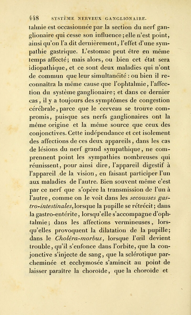 talinie est occasionnée par la section du nerf gan- glionaire qui cesse son influence ; elle n'est point, ainsi qu'on l'a dit dernièrement, l'effet d'une sym- pathie gastrique. L'estomac peut être en même temps affecté; mais alors, ou bien cet état sera idiopathique, et ce sont deux maladies qui n'ont de commun que leur simultanéité : ou bien il re- connaîtra la même cause que l'ophtalmie, l'affec- tion du système ganglionaire; et dans ce dernier cas , il y a toujours des symptômes de congestion cérébrale, parce que le cerveau se trouve com- promis, puisque ses nerfs ganglionaires ont la même origine et la même source que ceux des conjonctives. Cette indépendance et cet isolement des affections de ces deux appareils, dans les cas de lésions du nerf grand sympathique, ne com- prennent point les sympathies nombreuses qui réunissent, pour ainsi dire, l'appareil digestif à l'appareil de la vision, en faisant participer l'un aux maladies de l'autre. Bien souvent même c'est par ce nerf que s'opère la transmission de l'un à l'autre, comme on le voit dans les secousses gas~ ùO'intestinaleSyloY&qxxe la pupille se rétrécit; dans la gastro-entérite, lorsqu'elle s'accompagne d'oph- talmie ; dans les affections vermineuses, lors- qu'elles provoquent la dilatation de la pupille; dans le Choléj^a-morbus, lorsque l'œil devient trouble, qu'il s'enfonce dans l'orbite, que la con- jonctive s'injecte de sang, que la sclérotique par- cheminée et ecchymosée s'amincit au point de laisser paraître la choroïde, que la choroïde et