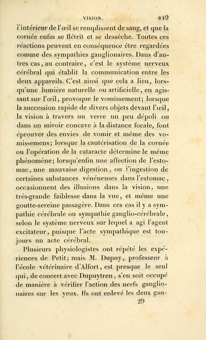 l'intérieur de l'oeil se remplissent de sang, et que la cornée enfin se flétrit et se desséche. Toutes ces réactions peuvent en conséquence être regardées comme des sympathies ganglionaires. Dans d'au- tres cas, au contraire, c'est le système nerveux cérébral qui établit la communication entre les deux appareils. C'est ainsi que cela a lieu, lors- qu'une lumière naturelle ou artificielle, en agis- sant sur l'œil, provoque le vomissement; lorsque la succession rapide de divers objets devant l'œil ^ la vision à travers un verre un peu dépoli ou dans un miroir concave à la distance focale, font éprouver des envies de vomir et même des vo- missemens; lorsque la cautérisation de la cornée ou l'opération de la cataracte détermine le même phénomène; lorsqu'enfin une affection de l'esto- mac, une mauvaise digestion , ou î'ingestion de certaines substances vénéneuses dans l'estomac , occasionnent des illusions dans la vision, une très-grande faiblesse dans la vue, et même une goutte-sereine passagère. Dans ces cas il y a sym- pathie cérébrale ou sympathie ganglio-cérébrale, selon le système nerveux sur lequel a agi l'agent excitateur, puisque l'acte sympathique est tou- jours un acte cérébral. Plusieurs physiologistes ont répété les expé- riences de Petit; mais M. Dupuy, professeur à l'école vétérinaire d'Alfort, est presque le seul qui, de concert avec Dupuytren , s'en soit occupé de manière à vérifier l'action des nerfs ganglio- naires sur les yeux. Ils ont enlevé les deux gan- 29