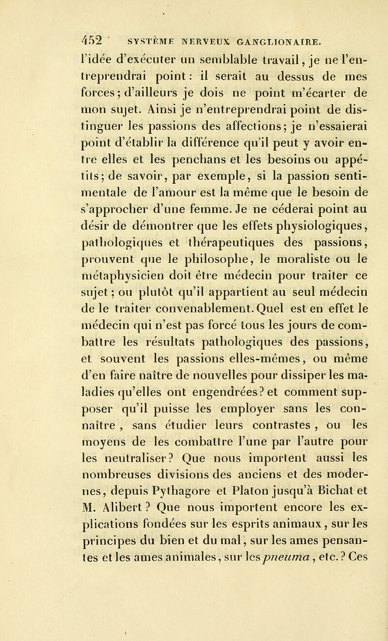 l'idée d'exécuter un semblable travail, je ne l'en- treprendrai point : il serait au dessus de mes forces; d'ailleurs je dois ne point m'écarter de mon sujet. Ainsi je n'entreprendrai point de dis- tinguer les passions des affections; je n'essaierai point d'établir la différence qu'il peut y avoir en- tre elles et les penchans et les besoins ou appé- tits; de savoir, par exemple, si la passion senti- mentale de l'amour est la même que le besoin de s'approcher d'une femme. Je ne céderai point au désir de démontrer que les effets physiologiques, pathologiques et thérapeutiques des passions, prouvent que le philosophe, le moraliste ou le métaphysicien doit être médecin pour traiter ce sujet; ou plutôt qu'il appartient au seul médecin de le traiter convenablement.Quel est en effet le médecin qui n'est pas forcé tous les jours de com- battre les résultats pathologiques des passions, et souvent les passions elles-mêmes, ou même d'en faire naître de nouvelles pour dissiper les ma- ladies qu'elles ont engendrées? et comment sup- poser qu'il puisse les employer sans les con- naître , sans étudier leurs contrastes , ou les moyens de les combattre l'une par l'autre pour les neutraliser? Que nous importent aussi les nombreuses divisions des anciens et des moder- nes, depuis Pythagore et Platon jusqu'à Bichat et M. Âlibert ? Que nous importent encore les ex- plications fondées sur les esprits animaux, sur les principes du bien et du mal, sur les âmes pensan- tes et les âmes animales, sur \e?>pneuma , etc. ? Ces