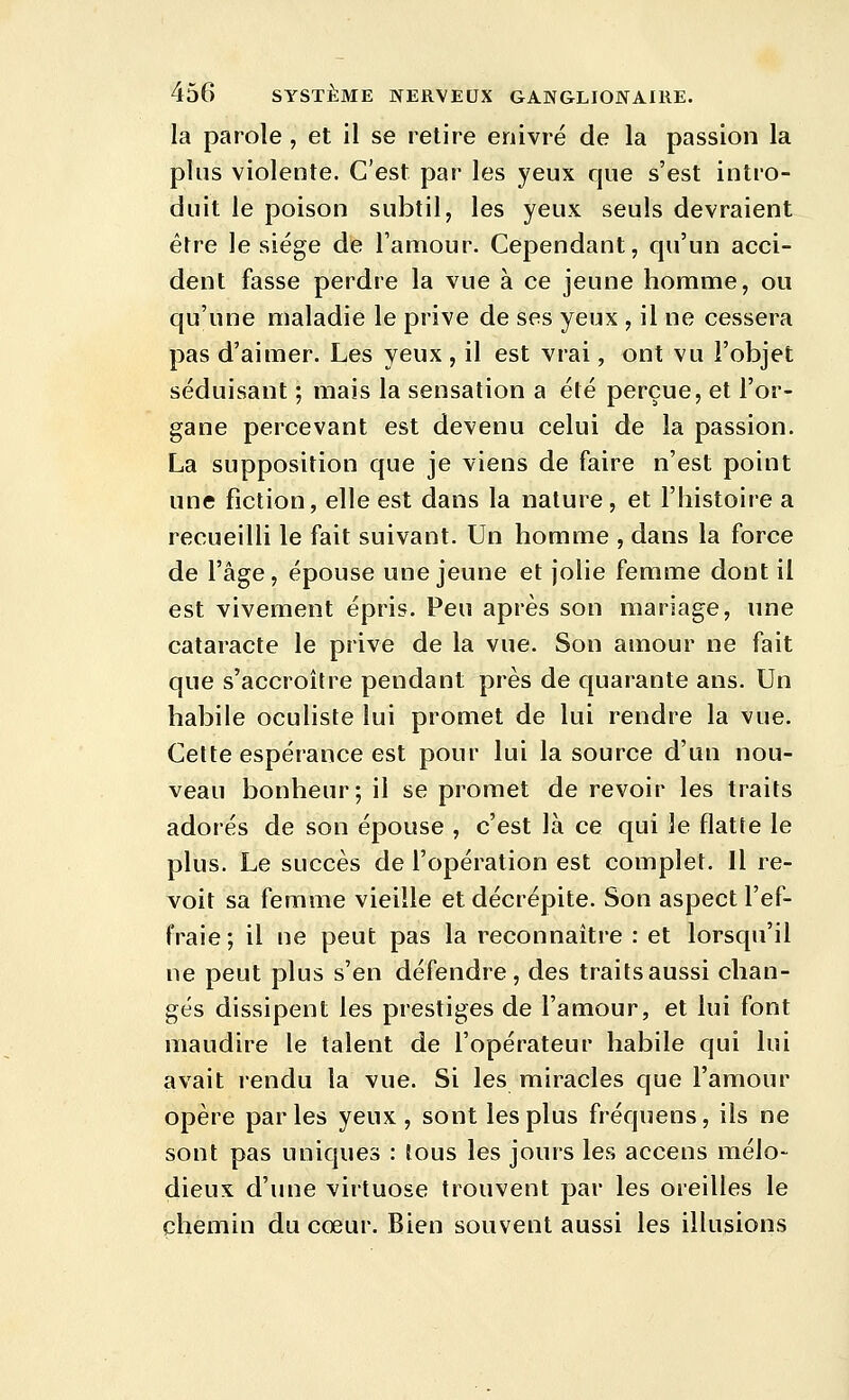 la parole, et il se retire enivré de la passion la plus violente. C'est par les yeux que s'est intro- duit le poison subtil, les yeux seuls devraient être le siège de l'amour. Cependant, qu'un acci- dent fasse perdre la vue à ce jeune homme, ou qu'une maladie le prive de ses yeux , il ne cessera pas d'aimer. Les yeux , il est vrai, ont vu l'objet séduisant ; mais la sensation a été perçue, et l'or- gane percevant est devenu celui de la passion. La supposition que je viens de faire n'est point une fiction, elle est dans la nature, et l'histoire a recueilli le fait suivant. Un homme , dans la force de l'âge, épouse une jeune et jolie femme dont il est vivement épris. Peu après son mariage, une cataracte le prive de la vue. Son amour ne fait que s'accroître pendant près de quarante ans. Un habile oculiste lui promet de lui rendre la vue. Celte espérance est pour lui la source d'un nou- veau bonheur-, il se promet de revoir les traits adorés de son épouse , c'est là ce qui le flatte le plus. Le succès de l'opération est complet. Il re- voit sa femme vieille et décrépite. Son aspect l'ef- fraie ; il ne peut pas la reconnaître : et lorsqu'il ne peut plus s'en défendre, des traits aussi chan- gés dissipent les prestiges de l'amour, et lui font maudire le talent de l'opérateur habile qui lui avait rendu la vue. Si les miracles que l'amour opère parles yeux, sont les plus fréquens, ils ne sont pas uniques : tous les jours les accens mélo- dieux d'une virtuose trouvent par les oreilles le chemin du cœur. Bien souvent aussi les illusions