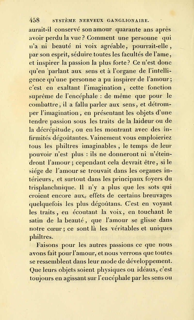 aurait-il conservé son amour quarante ans après avoir perdu la vue ? Comment une personne qui n'a ni beauté ni voix agréable, pourrait-elle, par son esprit, séduire toutes les facultés de l'ame, et inspirer la passion la plus forte? Ce n'est donc qu'en parlant aux sens et à l'organe de l'intelli- gence qu'une personne a pu inspirer de l'amour; c'est en exaltant l'imagination , cette fonction suprême de l'encéphale : de même que pour le combattre, il a fallu parler aux sens, et détrom- per l'imagination , en présentant les objets d'une tendre passion sous les traits de la laideur ou de la décrépitude, ou en les montrant avec des in- firmités dégoûtantes. Vainement vous emploieriez tous les philtres imaginables , le temps de leur pouvair n'est plus : ils ne donneront ni n'étein- dront l'amour; cependant cela devrait être, si le siège de l'amour se trouvait dans les organes in- térieurs, et surtout dans les principaux foyers du trisplanchnique. Il n'y a plus que les sots qui croient encore aux^ effets de certains breuvages quelquefois les plus dégoûtans. C'est en voyant les traits, en écoutant la voix, en touchant le salin de la beauté, que l'amour se glisse dans notre cœur ; ce sont là les véritables et uniques philtres. Faisons pour les autres passions ce que nous avons fait pour l'amour, et nous verrons que toutes se ressemblent dans leur mode de développement. Que leurs objets soient physiques ou idéaux, c'est toujours en agissant sur l'encéphale par les sens ou