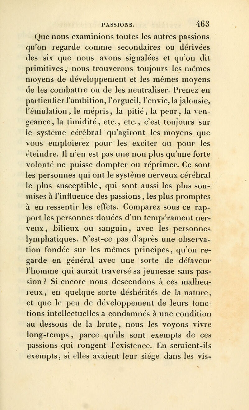 Que nous examinions toutes les autres passions qu'on regarde comme secondaires ou dérivées des six que nous avons signalées et qu'on dit primitives, nous trouverons toujours les mêmes moyens de développement et les mêmes moyens de les combattre ou de les neutraliser. Prenez en particulier l'ambition, l'orgueil, l'envie, la jalousie, l'émulation, le mépris, la pitié, la peur, la ven- geance, la timidité, etc., etc., c'est toujours sur le système cérébral qu'agiront les moyens que vous emploierez pour les exciter ou pour les éteindre. Il n'en est pas une non plus qu'une forte volonté ne puisse dompter ou réprimer. Ce sont les personnes qui ont le système nerveux cérébral le plus susceptible, qui sont aussi les plus sou- mises à l'influence des passions, les plus promptes à en ressentir les effets. Comparez sous ce rap- port les personnes douées d'un tempérament ner- veux , bilieux ou sanguin, avec les personnes lymphatiques. N'est-ce pas d'après une observa- tion fondée sur les mêmes principes, qu'on re- garde en général avec une sorte de défaveur l'homme qui aurait traversé sa jeunesse sans pas- sion ? Si encore nous descendons à ces malheu- reux, en quelque sorte déshérités de la nature, et que le peu de développement de leurs fonc- tions intellectuelles a condamnés à une condition au dessous de la brute, nous les voyons vivre long-temps, parce qu'ils sont exempts de ces passions qui rongent l'existence. En seraient-ils exempts, si elles avaient leur siège dans les vis-