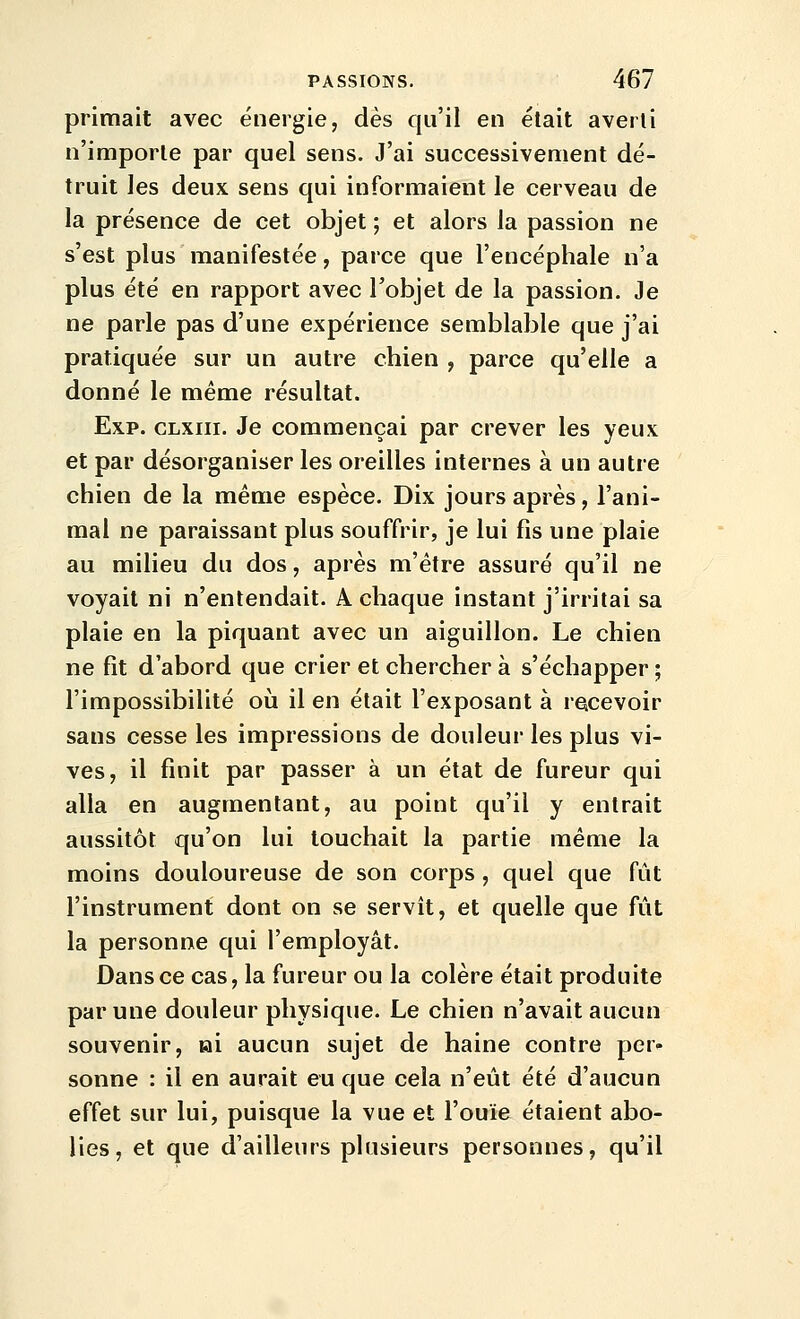 primait avec énergie, dès qu'il en était averti n'importe par quel sens. J'ai successivement dé- truit les deux sens qui informaient le cerveau de la présence de cet objet ; et alors la passion ne s'est plus manifestée, parce que l'encéphale n'a plus été en rapport avec l'objet de la passion. Je ne parle pas d'une expérience semblable que j'ai pratiquée sur un autre chien , parce qu'elle a donné le même résultat. Exp. CLxiii. Je commençai par crever les yeux et par désorganiser les oreilles internes à un autre chien de la même espèce. Dix jours après, l'ani- mal ne paraissant plus souffrir, je lui fis une plaie au milieu du dos, après m'étre assuré qu'il ne voyait ni n'entendait. A chaque instant j'irritai sa plaie en la piquant avec un aiguillon. Le chien ne fit d'abord que crier et chercher à s'échapper ; l'impossibilité oii il en était l'exposant à recevoir sans cesse les impressions de douleur les plus vi- ves, il finit par passer à un état de fureur qui alla en augmentant, au point qu'il y entrait aussitôt qu'on lui touchait la partie même la moins douloureuse de son corps , quel que fût l'instrument dont on se servît, et quelle que fût la personne qui l'employât. Dans ce cas, la fureur ou la colère était produite par une douleur physique. Le chien n'avait aucun souvenir, ai aucun sujet de haine contre per- sonne : il en aurait eu que cela n'eût été d'aucun effet sur lui, puisque la vue et l'ouïe étaient abo- lies, et que d'ailleurs plusieurs personnes, qu'il