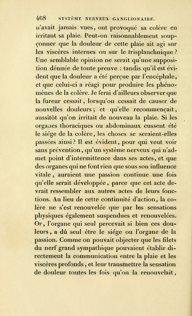 n'avait jamais vues, ont provoqué sa colère en irritant sa plaie. Peut-on raisonnablement soup- çonner que la douleur de cette plaie ait agi sur les viscères internes ou sur le trisplanchnique ? Une semblable opinion ne serait qu'une supposi- tion dénuée de toute preuve : tandis qu'il est évi- dent que la douleur a été perçue par l'encéphale, et que celui-ci a réagi pour produire les phéno- mènes de la colère. Je ferai d'ailleurs observer que la fureur cessait, lorsqu'on cessait de causer de nouvelles douleurs ; et qu'elle recommençait, aussitôt qu'on irritait de nouveau la plaie. Si les orgaiies thoraciques ou abdominaux eussent été le siège de la colère, les choses se seraient-elles passées ainsi? Il est évident, pour qui veut voir sans prévention, qu'un système nerveux qui n'ad- met point d'intermittence dans ses actes, et que des organes qui ne font rien que sous son influence vitale , auraient une passion continue une fois qu'elle serait développée, parce que cet acte de- vrait ressembler aux autres actes de leurs fonc- tions. Au lieu de cette continuité d'action, la co- lère ne s'est renouvelée que par les sensations physiques également suspendues et renouvelées. Or, l'organe qui seul percevait si bien ces dou- leurs , a dû seul être le siège ou l'organe de la passion. Comme on pouvait objecter que les filets du nerf grand sympathique pouvaient établir di- rectement la communication entre la plaie et les viscères profonds, et leur transmettre la sensation de douleur tolites les fois qu'on la renouvelait,