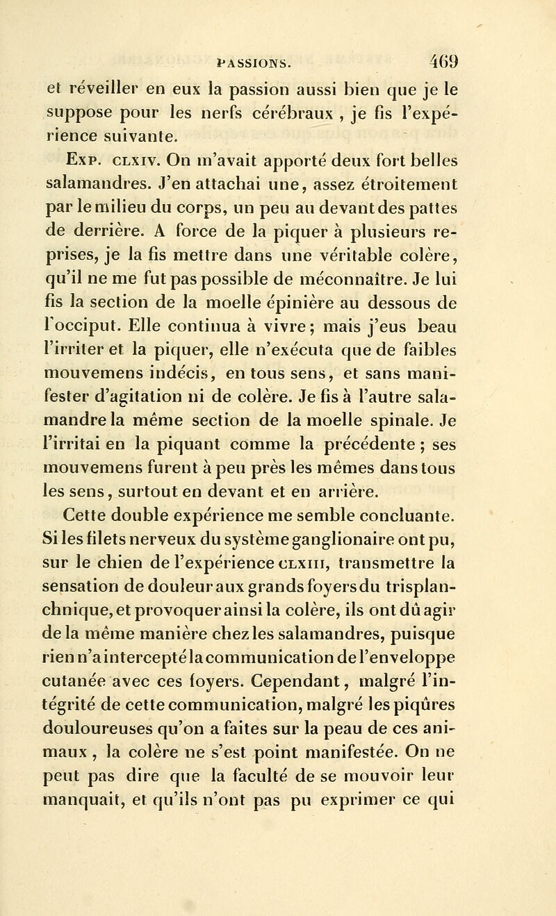 et réveiller en eux la passion aussi bien que je le suppose pour les nerfs cérébraux , je fis l'expé- rience suivante. Exp. CLxiv. On m'avait apporté deux fort belles salamandres. J'en attachai une, assez étroitement par le milieu du corps, un peu au devant des pattes de derrière. A force de la piquer à plusieurs re- prises, je la fis mettre dans une véritable colère, qu'il ne me fut pas possible de méconnaître. Je lui fis la section de la moelle épinière au dessous de Tocciput. Elle continua à vivre ; mais j'eus beau l'irriter et la piquer, elle n'exécuta que de faibles mouvemens indécis, en tous sens, et sans mani- fester d'agitation ni de colère. Je fis à l'autre sala- mandre la même section de la moelle spinale. Je l'irritai en la piquant comme la précédente ; ses mouvemens furent à peu près les mêmes dans tous les sens, surtout en devant et en arrière. Cette double expérience me semble concluante. Si les filets nerveux du système ganglionaire ont pu, sur le chien de l'expérience clxiii, transmettre la sensation de douleur aux grands foyers du trisplan- chnique, et provoquer ainsi la colère, ils ont dû agir de la même manière chez les salamandres, puisque rien n'ainterceptélacommunication de l'enveloppe cutanée avec ces foyers. Cependant, malgré l'in- tégrité de cette communication, malgré les piqûres douloureuses qu'on a faites sur la peau de ces ani- maux , la colère ne s'est point manifestée. On ne peut pas dire que la faculté de se mouvoir leur manquait, et qu'ils n'ont pas pu exprimer ce qui