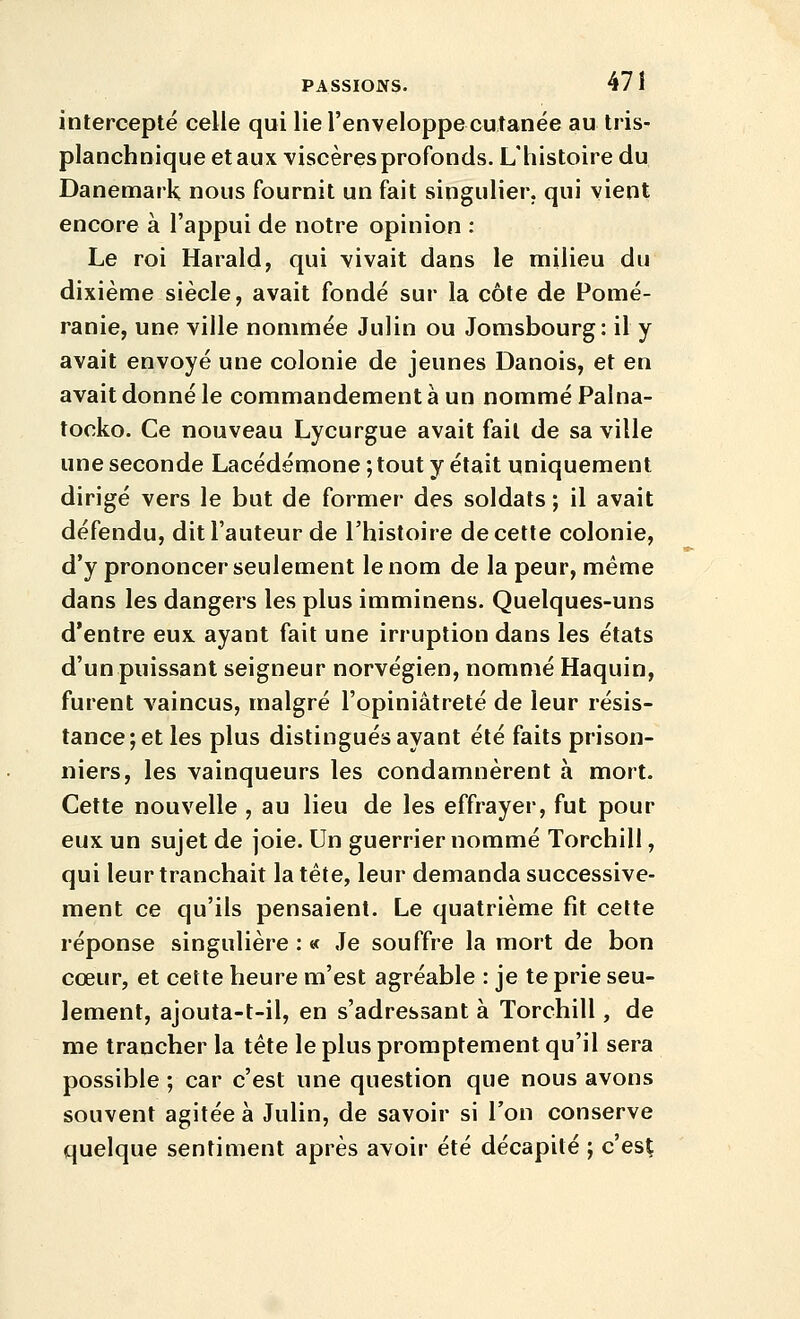 intercepté celle qui lie l'enveloppecutanée au tris- planchnique et aux T'iscères profonds. L'histoire du Danemark nous fournit un fait singulier, qui vient encore à l'appui de notre opinion : Le roi Harald, qui vivait dans le milieu du dixième siècle, avait fondé sur la côte de Pomé- ranie, une ville nommée Julin ou Jomsbourg: il y avait envoyé une colonie de jeunes Danois, et en avait donné le commandement à un nommé Palna- tocko. Ce nouveau Lycurgue avait fait de sa ville une seconde Lacédémone ; tout y était uniquement dirigé vers le but de former des soldats ; il avait défendu, dit l'auteur de l'histoire de cette colonie, d'y prononcer seulement le nom de la peur, même dans les dangers les plus imminens. Quelques-uns d'entre eux ayant fait une irruption dans les états d'un puissant seigneur norvégien, nommé Haquin, furent vaincus, malgré l'opiniâtreté de leur résis- tance; et les plus distingués ayant été faits prison- niers, les vainqueurs les condamnèrent à mort. Cette nouvelle , au lieu de les effrayer, fut pour eux un sujet de joie. Un guerrier nommé Torchill, qui leur tranchait la tête, leur demanda successive- ment ce qu'ils pensaient. Le quatrième fit cette réponse singulière ; « Je souffre la mort de bon cœur, et cette heure m'est agréable : je te prie seu- lement, ajouta-t-il, en s'adressant à Torchill, de me trancher la tête le plus promptement qu'il sera possible ; car c'est une question que nous avons souvent agitée à Julin, de savoir si l'on conserve quelque sentiment après avoir été décapité ; c'esÇ