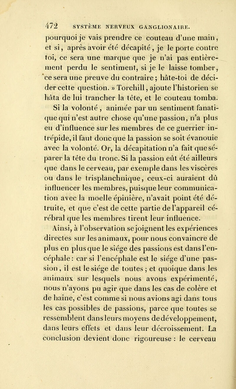 pourquoi je vais prendre ce couteau d'une main, et si, après avoir été décapité , je le porte contre toi, ce sera une marque que je n'ai pas entière- ment perdu le sentiment, si je le laisse tomber, ce sera une preuve du contraire; hâte-toi de déci- der cette question. » Torchill, ajoute l'historien se hâta de lui trancher la tête, et le couteau tomba. Si la volonté , animée par un sentiment fanati- que qui n'est autre chose qu'une passion, n'a plus eu d'influence sur les membres de ce guerrier in- trépide, il faut donc que la passion se soit évanouie avec la volonté. Or, la décapitation n'a fait que sé- parer la tète du tronc. Si la passion eût été ailleurs que dans le cerveau, par exemple dans les viscères ou dans le trisplanchnique, ceux-ci auraient dû influencer les membres, puisque leur communica- tion avec la moelle épinière, n'avait point été dé- truite, et que c'est de cette partie de l'appareil cé- rébral que les membres tirent leur influence. Ainsi, à l'observation se joignent les expériences directes sur les animaux, pour nous convaincre de plus en plus que le siège des passions est dans l'en- céphale: car si l'encéphale est le siège d'une pas- sion , il est le siège de toutes ; et quoique dans les animaux sur lesquels nous avons expérimenté, nous n'ayons pu agir que dans les cas de colère et de haine, c'est comme si nous avions agi dans tous les cas possibles de passions, parce que toutes se ressemblent dans leurs moyens de développement, dans leurs effets et dans leur décroissement. La conclusion devient donc rigoureuse : le cerveau