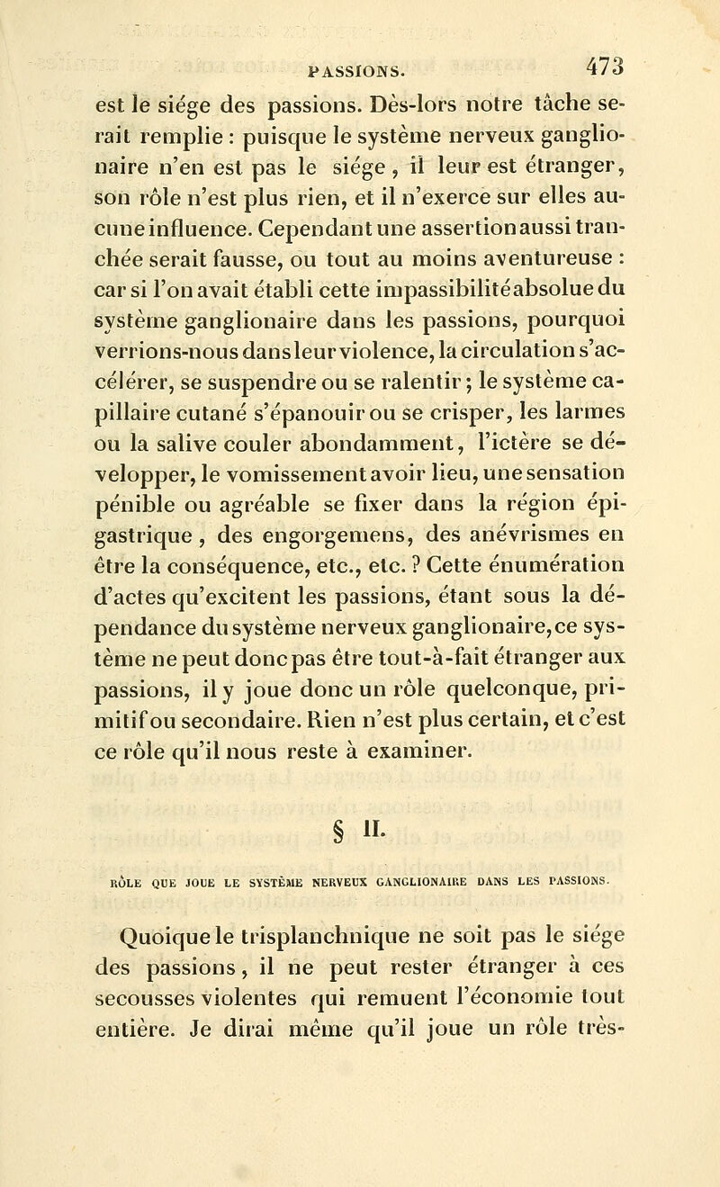 est le siège des passions. Dès-lors notre tâche se- rait remplie : puisque le système nerveux ganglio- naire n'en est pas le siège, il leur est étranger, son rôle n'est plus rien, et il n'exerce sur elles au- cune influence. Cependant une assertion aussi tran- chée serait fausse, ou tout au moins aventureuse : car si l'on avait établi cette impassibilitéabsoluedu système ganglionaire dans les passions, pourquoi verrions-nous dansleur violence, la circulation s'ac- célérer, se suspendre ou se ralentir ; le système ca- pillaire cutané s'épanouir ou se crisper, les larmes ou la salive couler abondamment, l'ictère se dé- velopper, le vomissement avoir lieu, une sensation pénible ou agréable se fixer dans la région épi- gastrique , des engorgemens, des anévrismes en être la conséquence, etc., etc. ? Cette énumération d'actes qu'excitent les passions, étant sous la dé- pendance du système nerveux ganglionaire,ce sys- tème ne peut donc pas être tout-à-fait étranger aux passions, il y joue donc un rôle quelconque, pri- mitif ou secondaire. Rien n'est plus certain, et c'est ce rôle qu'il nous reste à examiner. § H- RÔLE QUE JOUE LE SYSTÈME NERVEUX GANGLIONAIRE DANS LES PASSIONS. Quoique le trisplanchnique ne soit pas le siège des passions, il ne peut rester étranger à ces secousses violentes qui remuent l'économie tout entière. Je dirai même qu'il joue un rôle très-