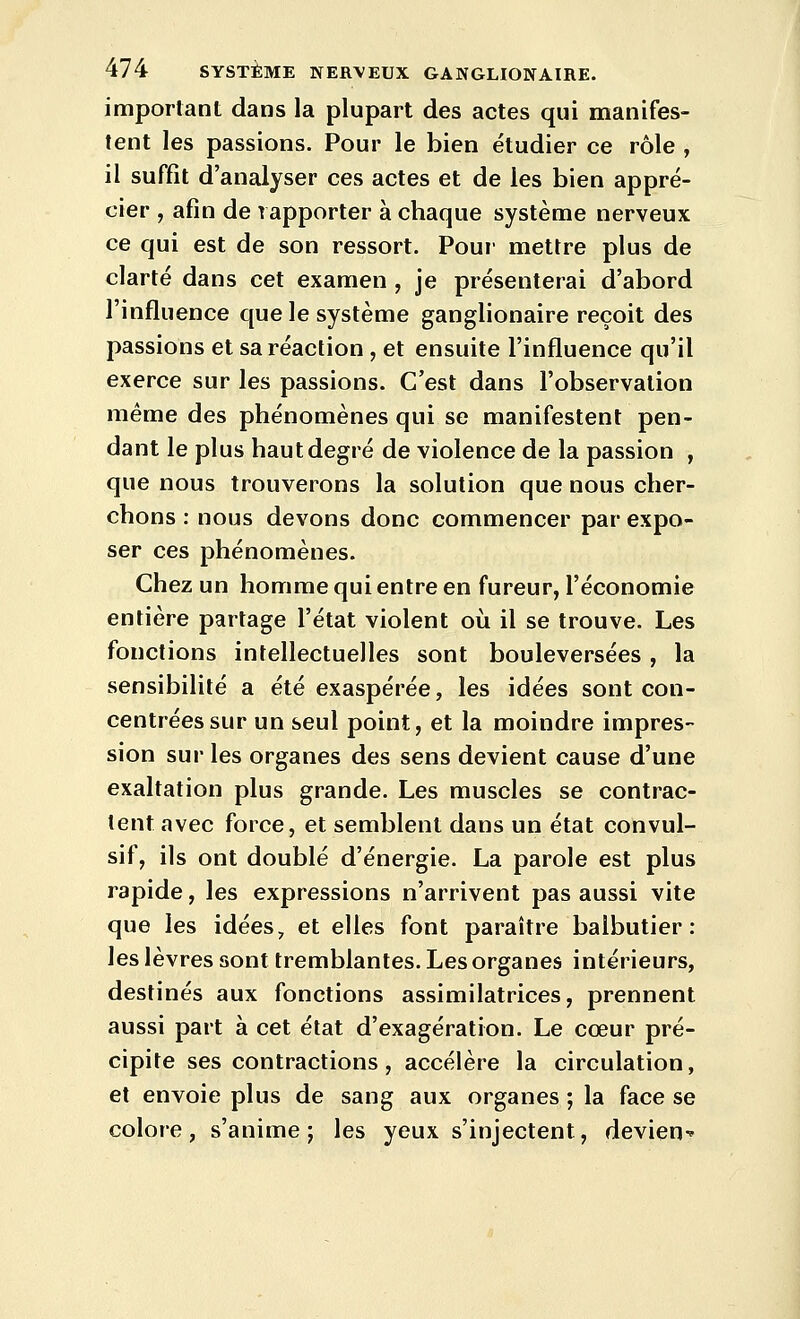 important dans la plupart des actes qui manifes- tent les passions. Pour le bien étudier ce rôle , il suffit d'analyser ces actes et de les bien appré- cier , afin de rapporter à chaque système nerveux ce qui est de son ressort. Pour mettre plus de clarté dans cet examen , je présenterai d'abord l'influence que le système ganglionaire reçoit des passions et sa réaction , et ensuite l'influence qu'il exerce sur les passions. C'est dans l'observation même des phénomènes qui se manifestent pen- dant le plus haut degré de violence de la passion , que nous trouverons la solution que nous cher- chons : nous devons donc commencer par expo- ser ces phénomènes. Chez un homme qui entre en fureur, l'économie entière partage l'état violent où il se trouve. Les fonctions intellectuelles sont bouleversées, la sensibilité a été exaspérée, les idées sont con- centrées sur un seul point, et la moindre impres- sion sur les organes des sens devient cause d'une exaltation plus grande. Les muscles se contrac- tent avec force, et semblent dans un état convul- sif, ils ont doublé d'énergie. La parole est plus rapide, les expressions n'arrivent pas aussi vite que les idées, et elles font paraître balbutier: les lèvres sont tremblantes. Les organes intérieurs, destinés aux fonctions assimilatrices, prennent aussi part à cet état d'exagération. Le cœur pré- cipite ses contractions, accélère la circulation, et envoie plus de sang aux organes ; la face se colore, s'anime; les yeux s'injectent, deviens