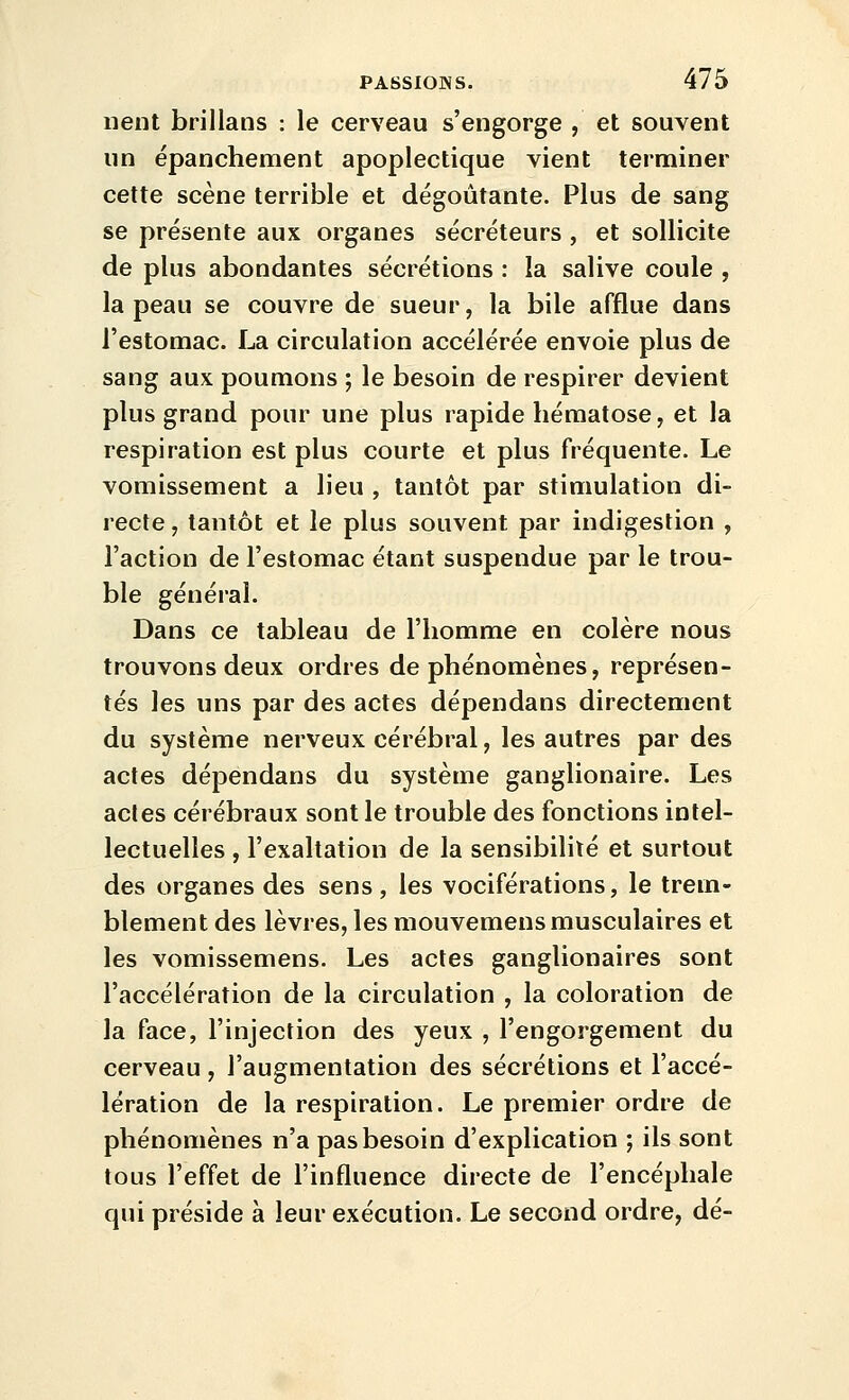 lient brillans : le cerveau s'engorge , et souvent un épanchement apoplectique vient terminer cette scène terrible et dégoûtante. Plus de sang se présente aux organes sécréteurs , et sollicite de plus abondantes sécrétions : la salive coule , la peau se couvre de sueur, la bile afflue dans l'estomac. La circulation accélérée envoie plus de sang aux poumons ; le besoin de respirer devient plus grand pour une plus rapide hématose, et la respiration est plus courte et plus fréquente. Le vomissement a lieu , tantôt par stimulation di- recte , tantôt et le plus souvent par indigestion , l'action de l'estomac étant suspendue par le trou- ble général. Dans ce tableau de l'homme en colère nous trouvons deux ordres de phénomènes, représen- tés les uns par des actes dépendans directement du système nerveux cérébral, les autres par des actes dépendans du système ganglionaire. Les actes cérébraux sont le trouble des fonctions intel- lectuelles , l'exaltation de la sensibilité et surtout des organes des sens, les vociférations, le trem- blement des lèvres, les mouvemens musculaires et les vomissemens. Les actes ganglionaires sont l'accélération de la circulation , la coloration de la face, l'injection des yeux , l'engorgement du cerveau, l'augmentation des sécrétions et l'accé- lération de la respiration. Le premier ordre de phénomènes n'a pas besoin d'explication ; ils sont tous l'effet de l'influence directe de l'encéphale qui préside à leur exécution. Le second ordre, dé-