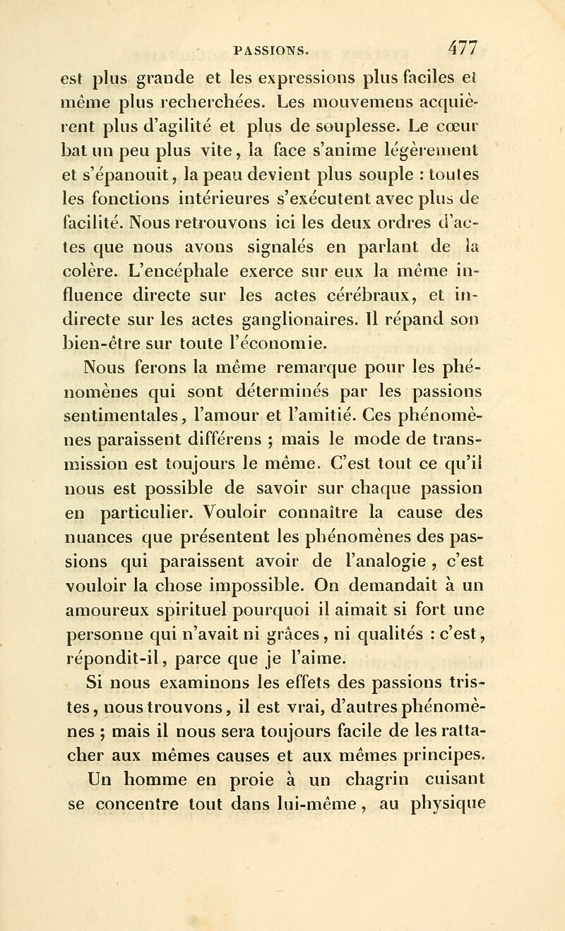 est plus grande et les expressions plus faciles et même plus recherchées. Les mouvemens acquiè- rent plus d'agilité et plus de souplesse. Le cœur bat un peu plus vite, la face s'anime légèrement et s'épanouit, la peau devient plus souple : toutes les fonctions intérieures s'exécutent avec plus de facilité. Nous retiouvons ici les deux ordres d'ac- tes que nous avons signalés en parlant de la colère. L'encéphale exerce sur eux la même in- fluence directe sur les actes cérébraux, et in- directe sur les actes ganglionaires. Il répand son bien-être sur toute l'économie. Nous ferons la même remarque pour les phé- nomènes qui sont déterminés par les passions sentimentales, l'amour et l'amitié. Ces phénomè- nes paraissent différens ; mais le mode de trans- mission est toujours le même. C'est tout ce qu'il nous est possible de savoir sur chaque passion en particulier. Vouloir connaître la cause des nuances que présentent les phénomènes des pas- sions qui paraissent avoir de l'analogie , c'est vouloir la chose impossible. On demandait à un amoureux spirituel pourquoi il aimait si fort une personne qui n'avait ni grâces, ni qualités : c'est, répondit-il, parce que je l'aime. Si nous examinons les effets des passions tris- tes, nous trouvons, il est vrai, d'autres phénomè- nes ; mais il nous sera toujours facile de les ratta- cher aux mêmes causes et aux mêmes principes. Un homme en proie à un chagrin cuisant se concentre tout dans lui-même, au physique