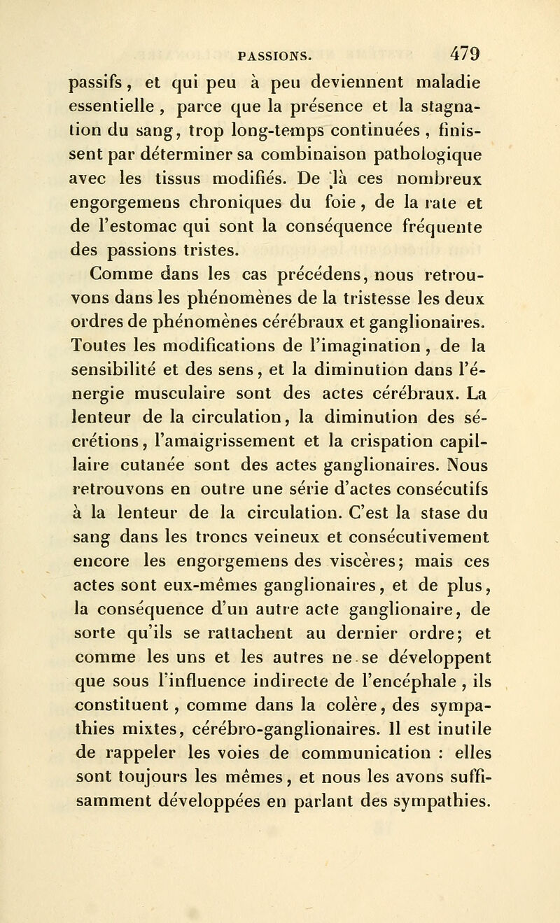 passifs, et qui peu à peu deviennent maladie essentielle , parce que la présence et la stagna- tion du sang, trop long-temps continuées , finis- sent par déterminer sa combinaison pathologique avec les tissus modifiés. De ^là ces nombreux engorgemens chroniques du foie, de la raie et de l'estomac qui sont la conséquence fréquente des passions tristes. Comme dans les cas précédens, nous retrou- vons dans les phénomènes de la tristesse les deux ordres de phénomènes cérébraux et ganglionaires. Toutes les modifications de l'imagination , de la sensibilité et des sens, et la diminution dans l'é- nergie musculaire sont des actes cérébraux. La lenteur de la circulation, la diminution des sé- crétions , l'amaigrissement et la crispation capil- laire cutanée sont des actes ganglionaires. Nous retrouvons en outre une série d'actes consécutifs à la lenteur de la circulation. C'est la stase du sang dans les troncs veineux et consécutivement encore les engorgemens des viscères; mais ces actes sont eux-mêmes ganglionaires, et de plus, la conséquence d'un autre acte ganglionaire, de sorte qu'ils se rattachent au dernier ordre; et comme les uns et les autres ne se développent que sous l'influence indirecte de l'encéphale , ils constituent, comme dans la colère, des sympa- thies mixtes, cérébro-ganglionaires. Il est inutile de rappeler les voies de communication : elles sont toujours les mêmes, et nous les avons suffi- samment développées en parlant des sympathies.