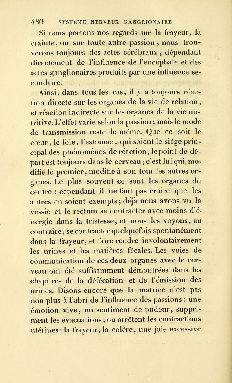 Si nous portons nos regards sur la frayeur, la crainte, ou sur toute autre passion , nous trou- verons toujours des actes cérébraux , dépendant directement de l'influence de l'encéphale et des actes ganglionaires produits par une influence se- condaire. Ainsi, dans tous les cas, il y a toujours réac- tion directe sur les organes de la vie de relation, et réaction indirecte sur les organes de la vie nu- tritive. L'effet varie selon la passion ; mais le mode de transmission reste le même. Que ce soit le cœur, le foie, l'estomac , qui soient le siège prin- cipal des phénomènes de réaction, le point de dé- part est toujours dans le cerveau 5 c'est lui qui, mo- difié le premier, modifie à son tour les autres or- ganes. Le plus souvent ce sont les organes du centre : cependant il ne faut pas croire que les autres en soient exempts ; déjà nous avons vu la vessie et le rectum se contracter avec moins d'é- nergie dans la tristesse, et nous les voyons, au contraire, se contracter quelquefois spontanément dans la frayeur, et faire rendre involontairement les urines et les matières fécales. Les voies de communication de ces deux organes avec le cer- veau ont été suffisamment démontrées dans les chapitres de la défécation et de l'émission des urines. Disons encore que la matrice n'est pas non plus à l'abri de l'influence des passions : une émotion vive, un sentiment de pudeur, suppri- ment les évacuations, ou arrêtent les contractions utérines : la frayeur, la colère, une joie excessive