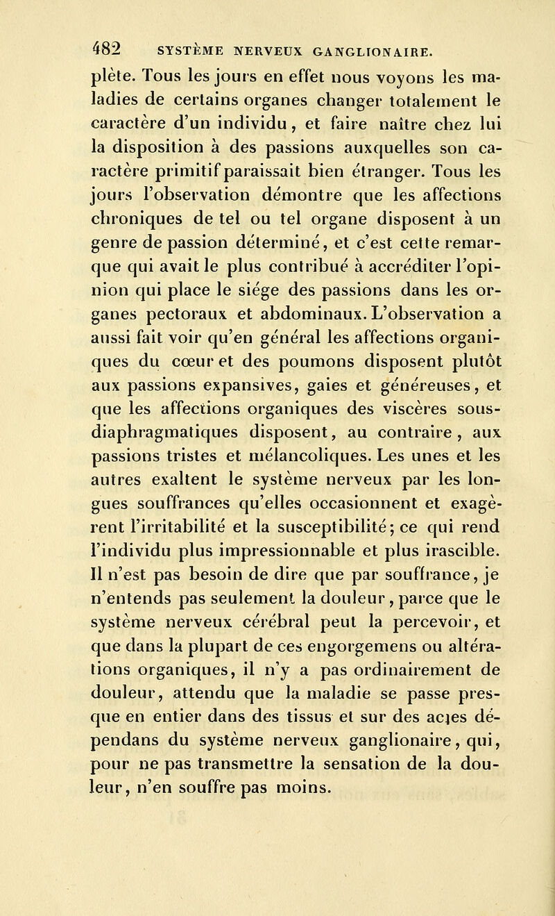 plète. Tous les jours en effet nous voyons les ma- ladies de certains organes changer totalement le caractère d'un individu, et faire naître chez lui la disposition à des passions auxquelles son ca- ractère primitif paraissait bien étranger. Tous les jours l'observation démontre que les affections chroniques de tel ou tel organe disposent à un genre de passion déterminé, et c'est cette remar- que qui avait le plus contribué à accréditer l'opi- nion qui place le siège des passions dans les or- ganes pectoraux et abdominaux. L'observation a aussi fait voir qu'en général les affections organi- ques du cœur et des poumons disposent plutôt aux passions expansives, gaies et généreuses, et que les affections organiques des viscères sous- diaphragmatiques disposent, au contraire , aux passions tristes et mélancoliques. Les unes et les autres exaltent le système nerveux par les lon- gues souffrances qu'elles occasionnent et exagè- rent l'irritabilité et la susceptibilité; ce qui rend l'individu plus impressionnable et plus irascible. Il n'est pas besoin de dire que par souffrance, je n'entends pas seulement la douleur, parce que le système nerveux célébrai peut la percevoir, et que dans la plupart de ces engorgemens ou altéra- tions organiques, il n'y a pas ordinairement de douleur, attendu que la maladie se passe pres- que en entier dans des tissus et sur des acies dé- pendans du système nerveux ganglionaire, qui, pour ne pas transmettre la sensation de la dou- leur, n'en souffre pas moins.