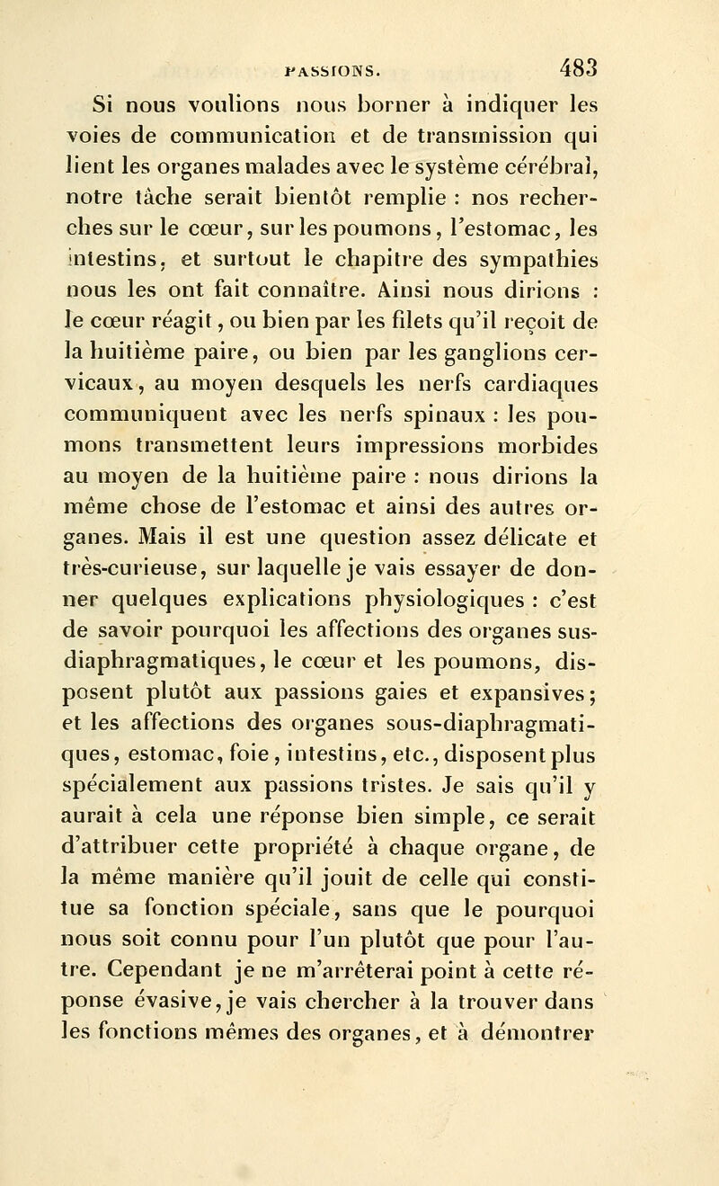 Si nous voulions nous borner à indiquer les voies de communication et de transmission qui lient les organes malades avec le système cérébral, notre tâche serait bientôt remplie : nos recher- ches sur le cœur, sur les poumons, l'estomac, les intestins, et surtout le chapitre des sympathies nous les ont fait connaître. Ainsi nous dirions : le cœur réagit, ou bien par les filets qu'il reçoit de la huitième paire, ou bien par les ganglions cer- vicaux, au moyen desquels les nerfs cardiaques communiquent avec les nerfs spinaux : les pou- mons transmettent leurs impressions morbides au moyen de la huitième paire : nous dirions la même chose de l'estomac et ainsi des autres or- ganes. Mais il est une question assez délicate et très-curieuse, sur laquelle je vais essayer de don- ner quelques explications physiologiques : c'est de savoir pourquoi les affections des organes sus- diaphragmatiques, le cœur et les poumons, dis- posent plutôt aux passions gaies et expansives; et les affections des organes sous-diaphragmati- ques, estomac, foie , intestins, etc., disposent plus spécialement aux passions tristes. Je sais qu'il y aurait à cela une réponse bien simple, ce serait d'attribuer cette propriété à chaque organe, de la même manière qu'il jouit de celle qui consti- tue sa fonction spéciale, sans que le pourquoi nous soit connu pour l'un plutôt que pour l'au- tre. Cependant je ne m'arrêterai point à cette ré- ponse évasive,je vais chercher à la trouver dans les fonctions mêmes des organes, et à démontrer