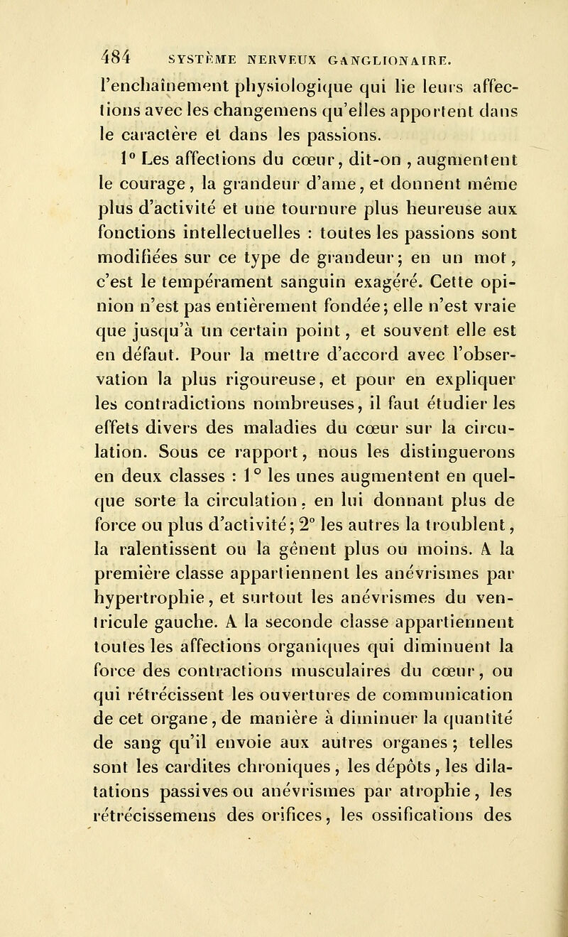 i'enchaîneiïKjnl pliysiologique qui lie leurs affec- tions avec les changemens qu'elles apportent clans le caractère et dans les passions. 1° Les affections du cœur, dit-on , augmentent le courage, la grandeur d'ame, et donnent même plus d'activité et une tournure plus heureuse aux fonctions intellectuelles : toutes les passions sont modifiées sur ce type de grandeur; en un mot, c'est le tempérament sanguin exagéré. Cette opi- nion n'est pas entièrement fondée; elle n'est vraie que jusqu'à im certain point, et souvent elle est en défaut. Pour la mettre d'accord avec l'obser- vation la plus rigoureuse, et pour en expliquer les contradictions nombreuses, il faut étudier les effets divers des maladies du cœur sur la circu- lation. Sous ce rapport, nous les distinguerons en deux classes : 1 ° les unes augmentent en quel- que sorte la circulation, en lui donnant plus de force ou plus d'activité; 2° les autres la troublent, la ralentissent ou la gênent plus ou moins. A. la première classe appartiennent les anévrismes par hypertrophie, et surtout les anévrismes du ven- tricule gauche. A la seconde classe appartiennent toutes les affections organi(|ues qui diminuent la force des contractions musculaires du cœur, ou qui rétrécissent les ouvertures de communication de cet organe, de manière à diminuer la quantité de sang qu'il envoie aux autres organes ; telles sont les cardites chroniques , les dépôts , les dila- tations passives ou anévrismes par atrophie, les rétrécissemens des orifices, les ossifications des