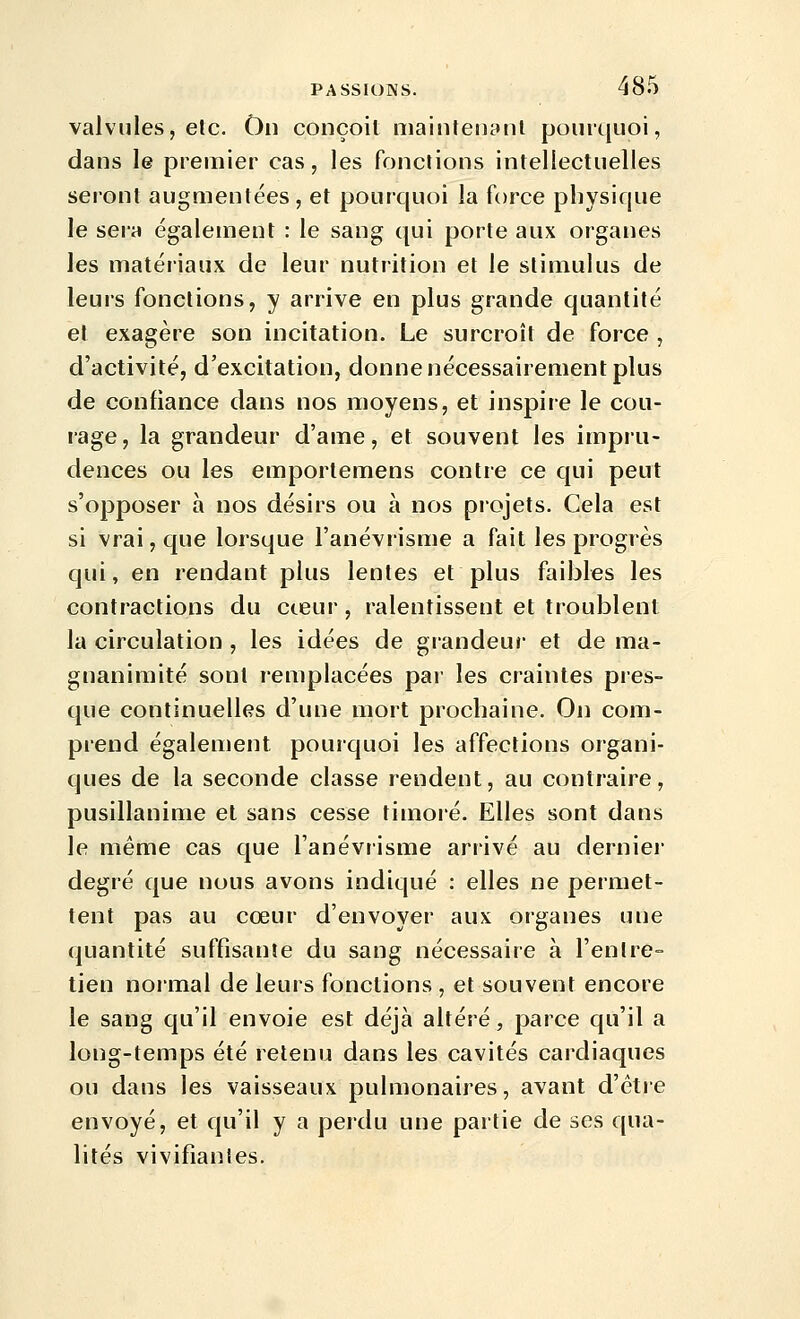 valvules, etc. On conçoit maintenynl pourquoi, dans le premier cas, les fonctions intellectuelles seront augmentées, et pourquoi la force physique le sera également : le sang qui porte aux organes les matériaux de leur nutrition et le stimulus de leurs fonctions, y arrive en plus grande quantité et exagère son incitation. Le surcroît de force , d'activité, d'excitation, donne nécessairement plus de confiance dans nos moyens, et inspire le cou- rage, la grandeur d'ame, et souvent les impru- dences ou les emporlemens contre ce qui peut s'opposer à nos désirs ou à nos projets. Cela est si vrai, que lorsque l'anévrisme a fait les progrès qui, en rendant plus lentes et plus faibles les contractions du cceur, ralentissent et troublent la circulation, les idées de grandeur et de ma- gnanimité sont remplacées par les craintes pres- que continuelles d'une mort prochaine. On com- prend également pourquoi les affections organi- ques de la seconde classe rendent, au contraire, pusillanime et sans cesse timoié. Elles sont dans le même cas que l'anévrisme arrivé au dernier degré que nous avons indiqué : elles ne permet- tent pas au cœur d'envoyer aux organes une quantité suffisante du sang nécessaire à l'entre- tien noimal de leurs fonctions , et souvent encore le sang qu'il envoie est déjà altéré, parce qu'il a long-temps été retenu dans les cavités cardiaques ou dans les vaisseaux pulmonaires, avant d'être envoyé, et qu'il y a perdu une partie de ses qua- lités vivifiantes.