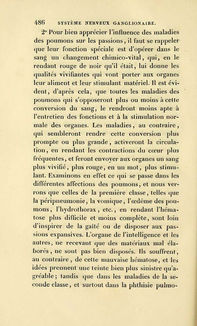 2° Pour bien apprécier l'influence des maladies des poumons sur les passions, il faut se rappeler que leur fonction spéciale est d'opérer dans le sang un changement chimico-vilal, qui, en le rendant rouge de noir qu'il était, lui donne les qualités vivifiantes qui vont porter aux organes leur aliment et leur stimulant matériel. Il est évi- dent, d'après cela, que toutes les maladies des poumons qui s'opposeront plus ou moins à celte conversion du sang, le rendront moins aple à l'entretien des fonctions et à la stimulation nor- male des organes. Les maladies, au contraire, qui sembleront rendre celte conversion plus prompte ou plus grande, activeront la circula- tion, en rendant les contractions du cœur plus fréquentes, et feront envoyer aux organes un sang plus vivifié, plus rouge, en un mot, plus stimu- lant. Examinons en effet ce qui se passe dans les différentes affections des poumons, et nous ver- rons que celles de la première classe, telles que la péripneumonie, la vomique, l'œdème des pou- mons , l'hydrotliorax, etc., en rendant l'héma- tose plus difficile et moins complète, sont loin d'inspirer de la gaîté ou de disposer aux pas- sions expansives. L'organe de l'intelligence et les autres, ne recevant que des matériaux mal éla- borés , ne sont pas bien disposés. Ils souffrent, au contraire, de cette mauvaise hématose, et les idées prennent une teinte bien plus sinistre qu'a- gréable ; tandis que dans les maladies de la se- conde classe, et surtout dans la phlhisie pulmo-