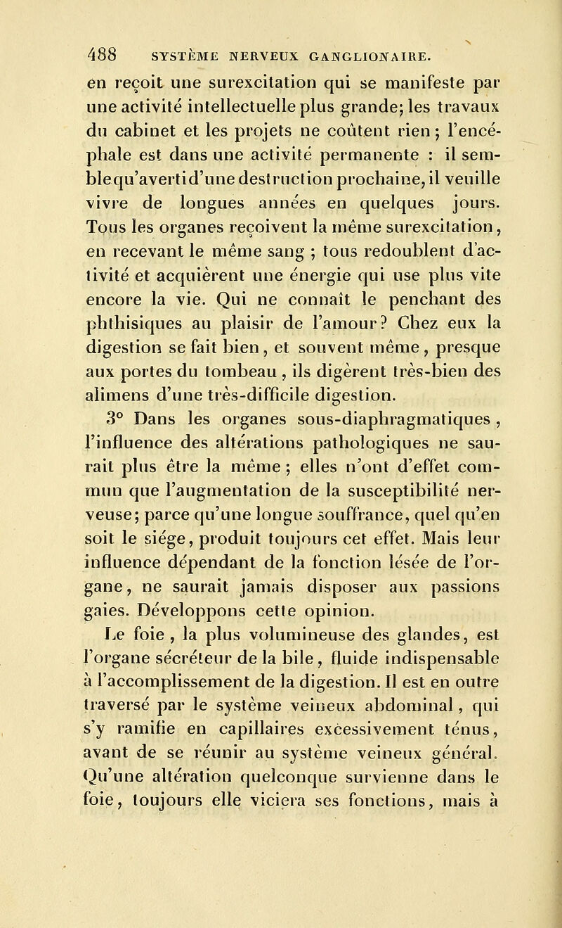 en reçoit une surexcitation qui se manifeste par une activité intellectuelle plus grande; les travaux du cabinet et les projets ne coûtent rien ; l'encé- phale est dans une activité permanente : il sem- blequ'avertid'une destruction prochaine, il veuille vivre de longues années en quelques jours. Tous les organes reçoivent la même surexcitation, en recevant le même sang ; tous redoublent d'ac- tivité et acquièrent une énergie qui use plus vite encore la vie. Qui ne connaît le penchant des phthisiques au plaisir de l'amour? Chez eux la digestion se fait bien , et souvent même , presque aux portes du tombeau , ils digèrent très-bien des alimens d'une très-difficile digestion. 3° Dans les organes sous-diaphragmatiques , l'influence des altérations pathologiques ne sau- rait plus être la même ; elles n'ont d'effet com- mun que l'augmentation de la susceptibilité ner- veuse; parce qu'une longue souffrance, quel qu'en soit le siège, produit toujours cet effet. Mais leur influence dépendant de la fonction lésée de l'or- gane , ne saurait jamais disposer aux passions gaies. Développons cette opinion. f^e foie, la plus volumineuse des glandes, est l'organe sécréteur de la bile, fluide indispensable à l'accomplissement de la digestion. Il est en outre traversé par le système veineux abdominal, qui s'y ramifie en capillaires excessivement ténus, avant de se réunir au système veineux général. Qu'une altération quelconque survienne dans le foie, toujours elle viciera ses fonctions, mais à