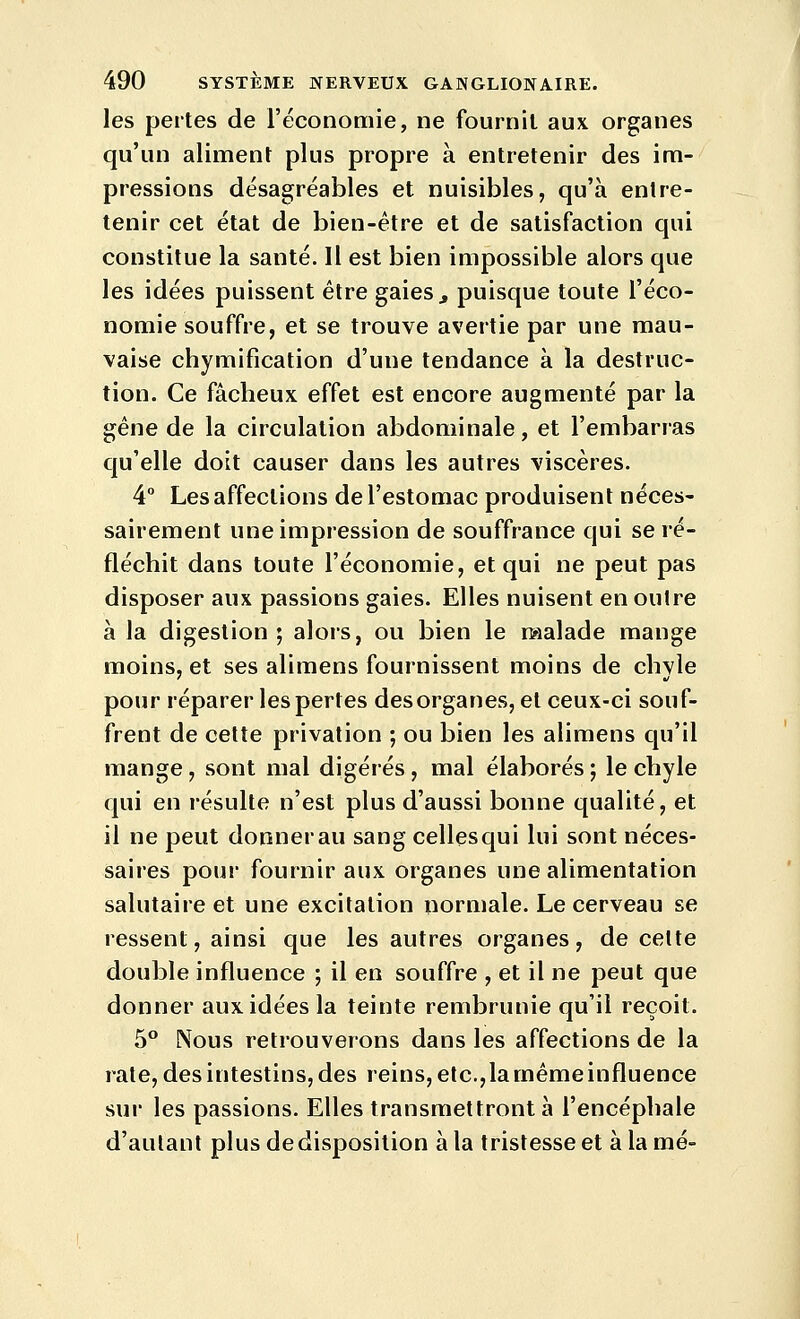 les pertes de l'économie, ne fournil aux. organes qu'un aliment plus propre à entretenir des im- pressions désagréables et nuisibles, qu'à entre- tenir cet état de bien-être et de satisfaction qui constitue la santé. Il est bien impossible alors que les idées puissent être gaies ^ puisque toute l'éco- nomie souffre, et se trouve avertie par une mau- vaise chymification d'une tendance à la destruc- tion. Ce fâcheux effet est encore augmenté par la ^êne de la circulation abdominale, et l'embarras qu'elle doit causer dans les autres viscères. 4 Les affections de l'estomac produisent néces- sairement une impression de souffrance qui se ré- fléchit dans toute l'économie, et qui ne peut pas disposer aux passions gaies. Elles nuisent en outre à la digestion; alors, ou bien le malade mange moins, et ses alimens fournissent moins de chyle pour réparer les pertes des organes, et ceux-ci souf- frent de cette privation ; ou bien les alimens qu'il mange, sont mal digérés, mal élaborés ; le chyle qui en résulte n'est plus d'aussi bonne qualité, et il ne peut donner au sang cellesqui lui sont néces- saires pour fournir aux organes une alimentation salutaire et une excitation normale. Le cerveau se ressent, ainsi que les autres organes, de cette double influence ; il en souffre , et il ne peut que donner aux idées la teinte rembrunie qu'il reçoit. 5** Nous retrouverons dans les affections de la rate, des intestins, des reins, etc.,la mêmeinfluence sur les passions. Elles transmettront à l'encéphale d'autant plus de disposition à la tristesse et à la mé-