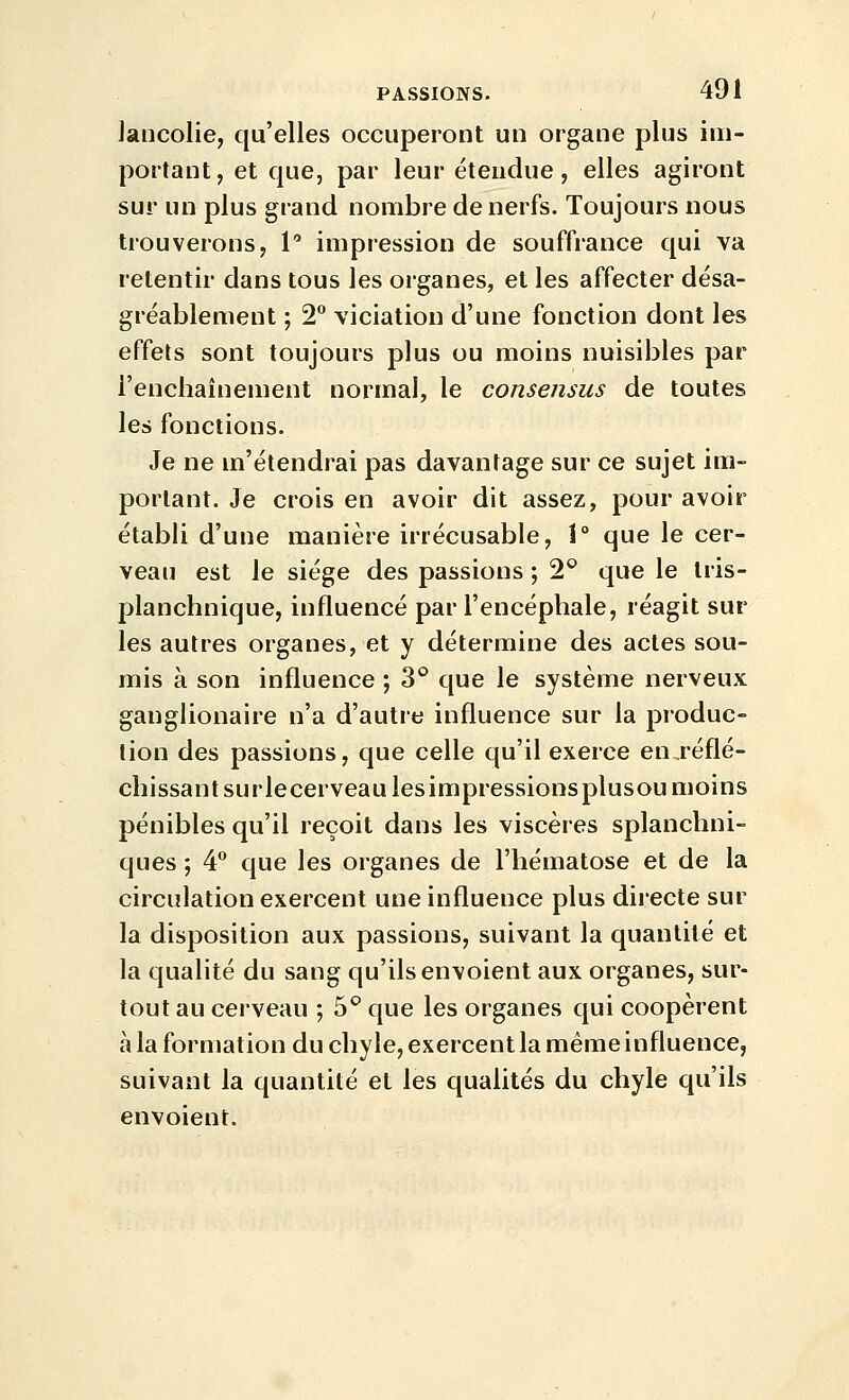 Jancolie, qu'elles occuperont un organe plus im- portant, et que, par leur étendue, elles agiront sur un plus grand nombre de nerfs. Toujours nous trouverons, V impression de souffrance qui va retentir dans tous les organes, et les affecter désa- gréablement ; 2° viciation d'une fonction dont les effets sont toujours plus ou moins nuisibles par l'enchaînement normal, le consensus de toutes les fonctions. Je ne m'étendrai pas davantage sur ce sujet im- portant. Je crois en avoir dit assez, pour avoir établi d'une manière irrécusable, 1° que le cer- veau est le siège des passions ; 2° que le tris- planchnique, influencé par l'encéphale, réagit sur les autres organes, et y détermine des actes sou- mis à son influence ; 3° que le système nerveux ganglionaire n'a d'autre influence sur la produc- tion des passions, que celle qu'il exerce en,réflé- chissant surlecerveau lesimpressionsplusou moins pénibles qu'il reçoit dans les viscères splanchni- ques ; 4® que les organes de l'hématose et de la circulation exercent une influence plus directe sur la disposition aux passions, suivant la quantité et la qualité du sang qu'ils envoient aux organes, sur- tout au cerveau ; 5^ que les organes qui coopèrent à la formation du chyle, exercent la même influence, suivant la quantité et les qualités du chyle qu'ils envoient.