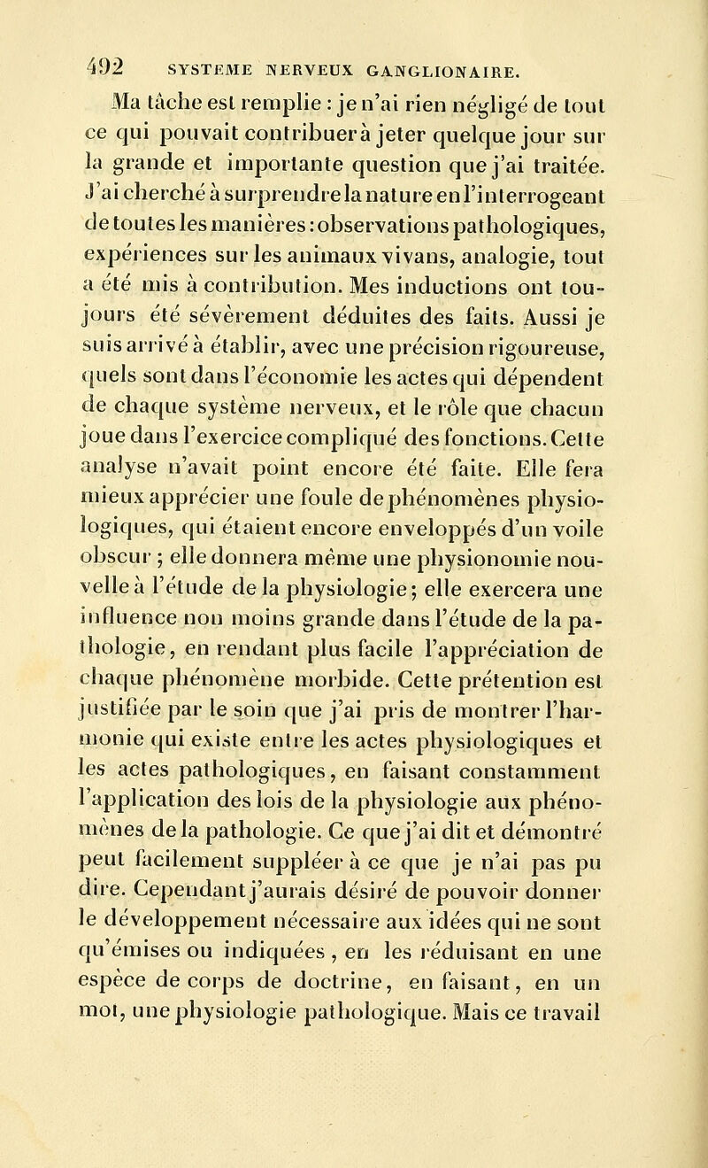 Ma tâche est remplie : je n'ai rien négligé de tout ce qui pouvait contribuera jeter quelque jour sur la grande et importante question que j'ai traitée. J'ai cherché à surprendre la nature enl'inlerrogeant de toutes les manières : observations pathologiques, expériences sur les animaux vivans, analogie, tout a été mis à contribution. Mes inductions ont tou- jours été sévèrement déduites des faits. Aussi je suis arrivé à établir, avec une précision rigoureuse, quels sont dans l'économie les actes qui dépendent de chaque système nerveux, et le rôle que chacun joue dans l'exercice compliqué des fonctions. Cette analyse n'avait point encore été faite. Elle fera mieux apprécier une foule dephénomènes physio- logiques, qui étaient encore enveloppés d'un voile obscur ; elle donnera même une physionomie nou- velle à l'étude delà physiologie; elle exercera une influence non moins grande dans l'étude de la pa- thologie, en rendant plus facile l'appréciation de chaque phénomène morbide. Cette prétention est justifiée par le soin que j'ai pris de montrer l'har- monie qui existe entre les actes physiologiques et les actes pathologiques, en faisant constamment l'application des lois de la physiologie aux phéno- mènes delà pathologie. Ce que j'ai dit et démontré peut facilement suppléer à ce que je n'ai pas pu dire. Cependant j'aurais désiré de pouvoir donner le développement nécessaire aux idées qui ne sont qu'émises ou indiquées , en les réduisant en une espèce de corps de doctrine, en faisant, en un mot, une physiologie pathologique. Mais ce travail