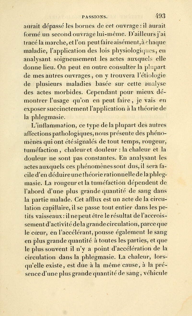 aurait dépassé les bornes de cet ouvrage : il aurait formé un second ouvrage lui-même. D'ailleurs j'ai tracé la marche, et l'on peut faire aisément, à chaque maladie, l'application des lois physiologiques, en analysant soigneusement les actes auxquels elle donne lieu. On peut en outre consulter la plupart de mes autres ouvrages, on y trouvera Tétiologie de plusieurs maladies basée sur cette analyse des actes morbides. Cependant pour mieux dé- montrer l'usage qu'on en peut faire, je vais en exposer succinctement l'application à la théorie de la phlegmasie. L'inflammation, ce type de la plupart des autres affections pathologiques, nous présente des phéno- mènes qui ont été signalés de tout temps, rougeur, tuméfaction , chaleur et douleur : la chaleur et la douleur ne sont pas constantes. En analysant les actes auxquels ces phénomènes sont dus, il sera fa- ciled'endéduireune théorie rationnelledelaphleg- masie. La rougeur et la tuméfaction dépendent de l'abord d'une plus grande quantité de sang dans la partie malade. Cet afflux est un acte de la circu- lation capillaire, il se passe tout entier dans les pe- tits vaisseaux : il ne peut être le résultat de l'accrois- sement d'activité delà grande circulation, parce que le cœur, en l'accélérant, pousse également le sang en plus grande quantité à toutes les parties, et que le plus souvent il n'y a point d'accélération de la circulation dans la phlegmasie. La chaleur, lors- qu'elle existe, est due à la même cause, à la pré- sence d'une plus grande quantité de sang, véhicule