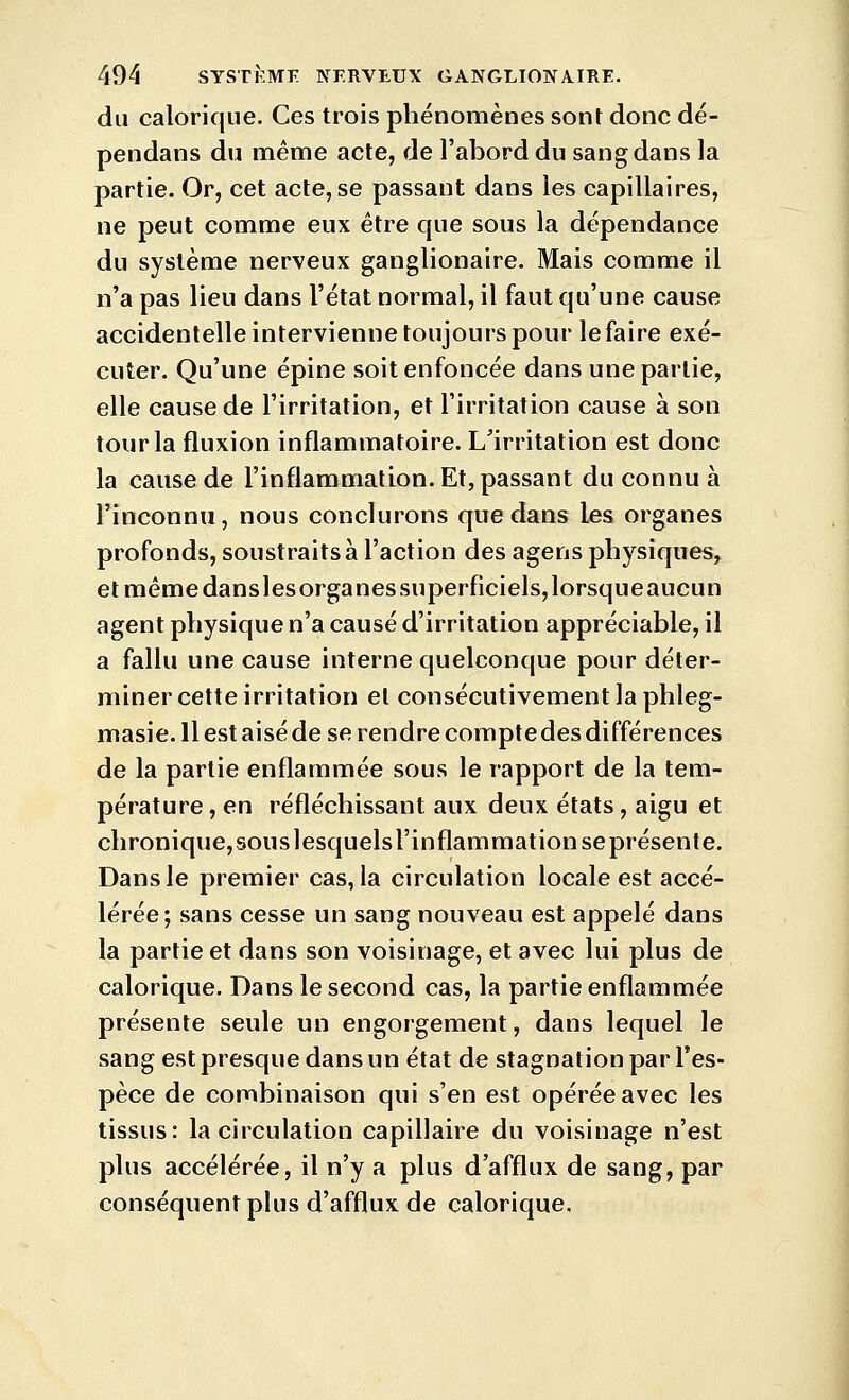 du calorique. Ces trois phénomènes sont donc dé- pendans du même acte, de l'abord du sang dans la partie. Or, cet acte, se passant dans les capillaires, ne peut comme eux être que sous la dépendance du système nerveux ganglionaire. Mais comme il n'a pas lieu dans l'état normal, il faut qu'une cause accidentelle intervienne toujours pour le faire exé- cuter. Qu'une épine soit enfoncée dans une partie, elle cause de l'irritation, et l'irritation cause à son tour la fluxion inflammatoire. L'irritation est donc la cause de l'inflammation. Et, passant du connu à l'inconnu, nous conclurons que dans les organes profonds, soustraits à l'action des agens physiques, et même dansles organes superficiels, lorsque aucun agent physique n'a causé d'irritation appréciable, il a fallu une cause interne quelconque pour déter- miner cette irritation et consécutivement la phleg- masie. Il est aisé de se rendre comptedes différences de la partie enflammée sous le rapport de la tem- pérature , en réfléchissant aux deux états, aigu et chronique,souslesquelsrinflammationseprésente. Dans le premier cas, la circulation locale est accé- lérée; sans cesse un sang nouveau est appelé dans la partie et dans son voisinage, et avec lui plus de calorique. Dans le second cas, la partie enflammée présente seule un engorgement, dans lequel le sang est presque dans un état de stagnation par l'es- pèce de combinaison qui s'en est opérée avec les tissus: la circulation capillaire du voisinage n'est plus accélérée, il n'y a plus d'afflux de sang, par conséquent plus d'afflux de calorique.