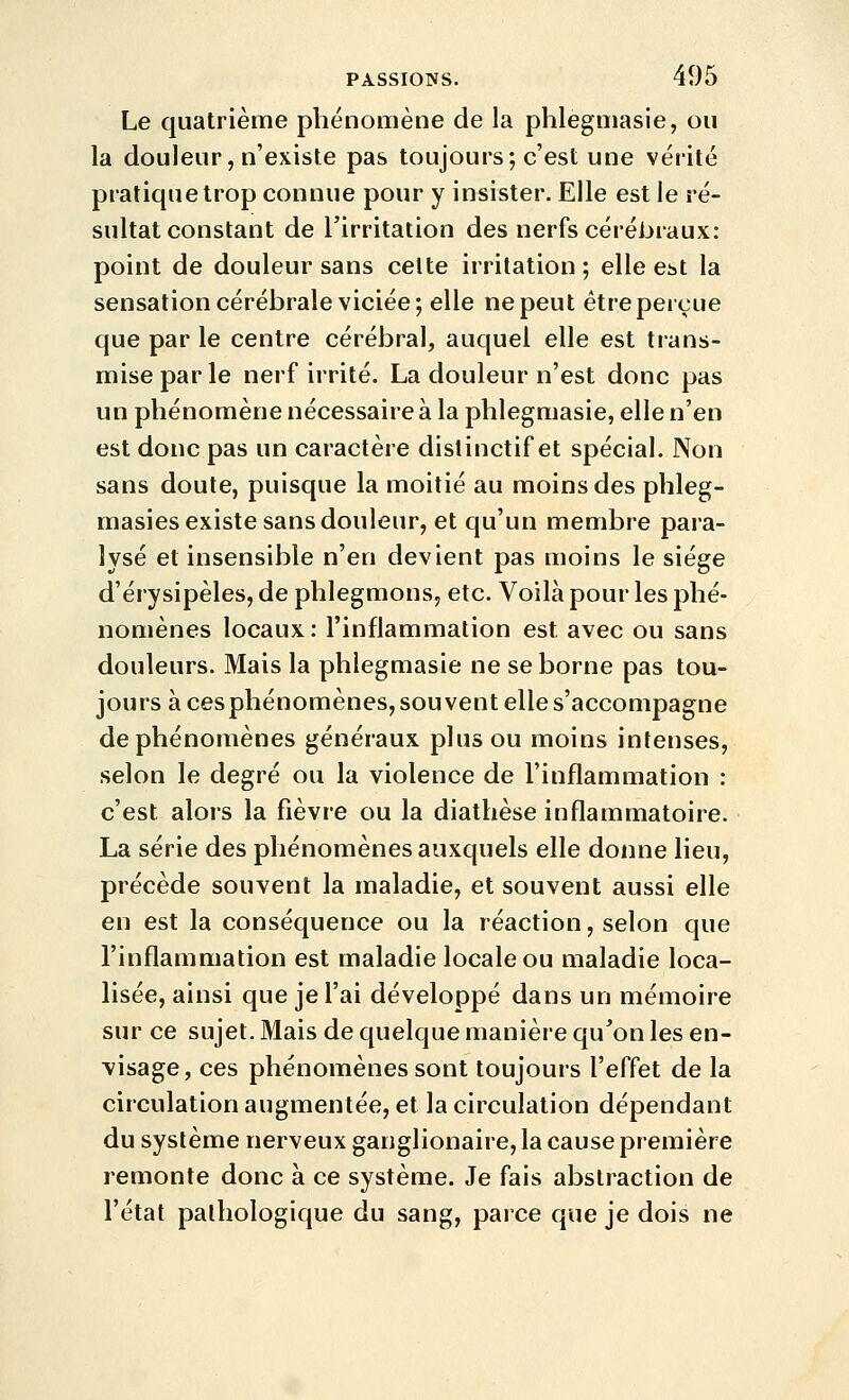 Le quatrième phénomène de la phlegmasie, ou la douleur, n'existe pas toujours; c'est une vérité pratique trop connue pour y insister. Elle est le ré- sultat constant de l'irritation des nerfs cérébraux: point de douleur sans celte irritation ; elle est la sensation cérébrale viciée; elle ne peut être perçue que par le centre cérébral, auquel elle est trans- mise par le nerf irrité. La douleur n'est donc pas un phénomène nécessaire à la phlegmasie, elle n'en est donc pas un caractère dislinctif et spécial. Non sans doute, puisque la moitié au moins des phleg- masies existe sans douleur, et qu'un membre para- lysé et insensible n'en devient pas moins le siège d'érysipèles, de phlegmons, etc. Voilà pour les phé- nomènes locaux: l'inflammation est avec ou sans douleurs. Mais la phlegmasie ne se borne pas tou- jours à cesphénomènes, souvent elle s'accompagne de phénomènes généraux plus ou moins intenses, selon le degré ou la violence de l'inflammation : c'est alors la fièvre ou la diathèse inflammatoire. La série des phénomènes auxquels elle donne lieu, précède souvent la maladie, et souvent aussi elle en est la conséquence ou la réaction, selon que l'inflammation est maladie locale ou maladie loca- lisée, ainsi que je l'ai développé dans un mémoire sur ce sujet. Mais de quelque manière qu'on les en- visage, ces phénomènes sont toujours l'effet de la circulation augmentée, et la circulation dépendant du système nerveux ganglionaire, la cause première remonte donc à ce système. Je fais abstraction de l'état pathologique du sang, parce que je dois ne